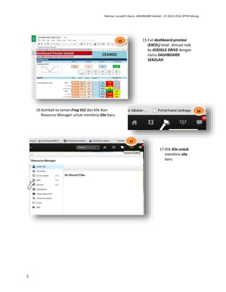 Taklimat Jurulatih Utama DASHBOARD Sekolah : 27-28.02.2014, BTPN Pahang.

15.Fail dashboard prestasi
(EXCEL) telah .dimuat naik
ke GOOGLE DRIVE dengan
nama DASHBOARD
SEKOLAH

15

16.Kembali ke laman Frog VLE dan klik ikon
Resource Manager untuk membina Site baru

16

17

17.Klik Site untuk
membina site
baru

5

 