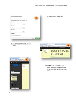 Taklimat Jurulatih Utama DASHBOARD Sekolah : 27-28.02.2014, BTPN Pahang.

21.Tekan butang create site.
21
1

22.Site DASHBOARD SEKOLAH telah
dibina.

22

23

23.Klik Edit pada sebelah kiri atas
laman VLE untuk melakukan kerjakerja menambah tab dan mengedit
laman..

7

 