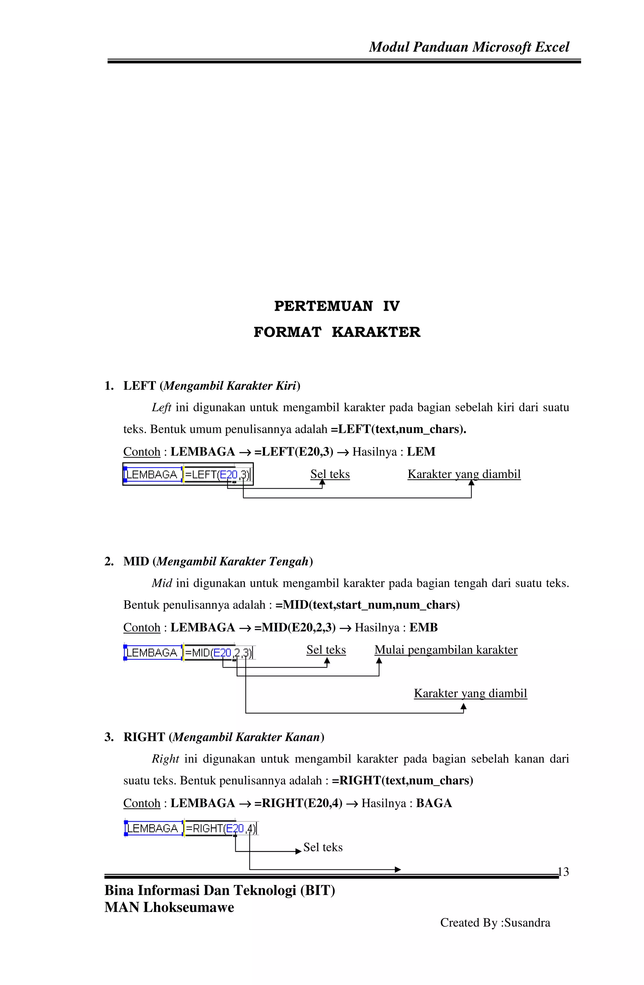 Modul Panduan Microsoft Excel




                               PERTEMUAN IV
                           FORMAT KARAKTER


1. LEFT (Mengambil Karakter Kiri)
        Left ini digunakan untuk mengambil karakter pada bagian sebelah kiri dari suatu
   teks. Bentuk umum penulisannya adalah =LEFT(text,num_chars).
   Contoh : LEMBAGA → =LEFT(E20,3) → Hasilnya : LEM
                                     Sel teks           Karakter yang diambil




2. MID (Mengambil Karakter Tengah)
        Mid ini digunakan untuk mengambil karakter pada bagian tengah dari suatu teks.
   Bentuk penulisannya adalah : =MID(text,start_num,num_chars)
   Contoh : LEMBAGA → =MID(E20,2,3) → Hasilnya : EMB
                                     Sel teks     Mulai pengambilan karakter


                                                         Karakter yang diambil


3. RIGHT (Mengambil Karakter Kanan)
        Right ini digunakan untuk mengambil karakter pada bagian sebelah kanan dari
   suatu teks. Bentuk penulisannya adalah : =RIGHT(text,num_chars)
   Contoh : LEMBAGA → =RIGHT(E20,4) → Hasilnya : BAGA


                                    Sel teks
                                                                                     13
Bina Informasi Dan Teknologi (BIT)
MAN Lhokseumawe
                                                              Created By :Susandra
 