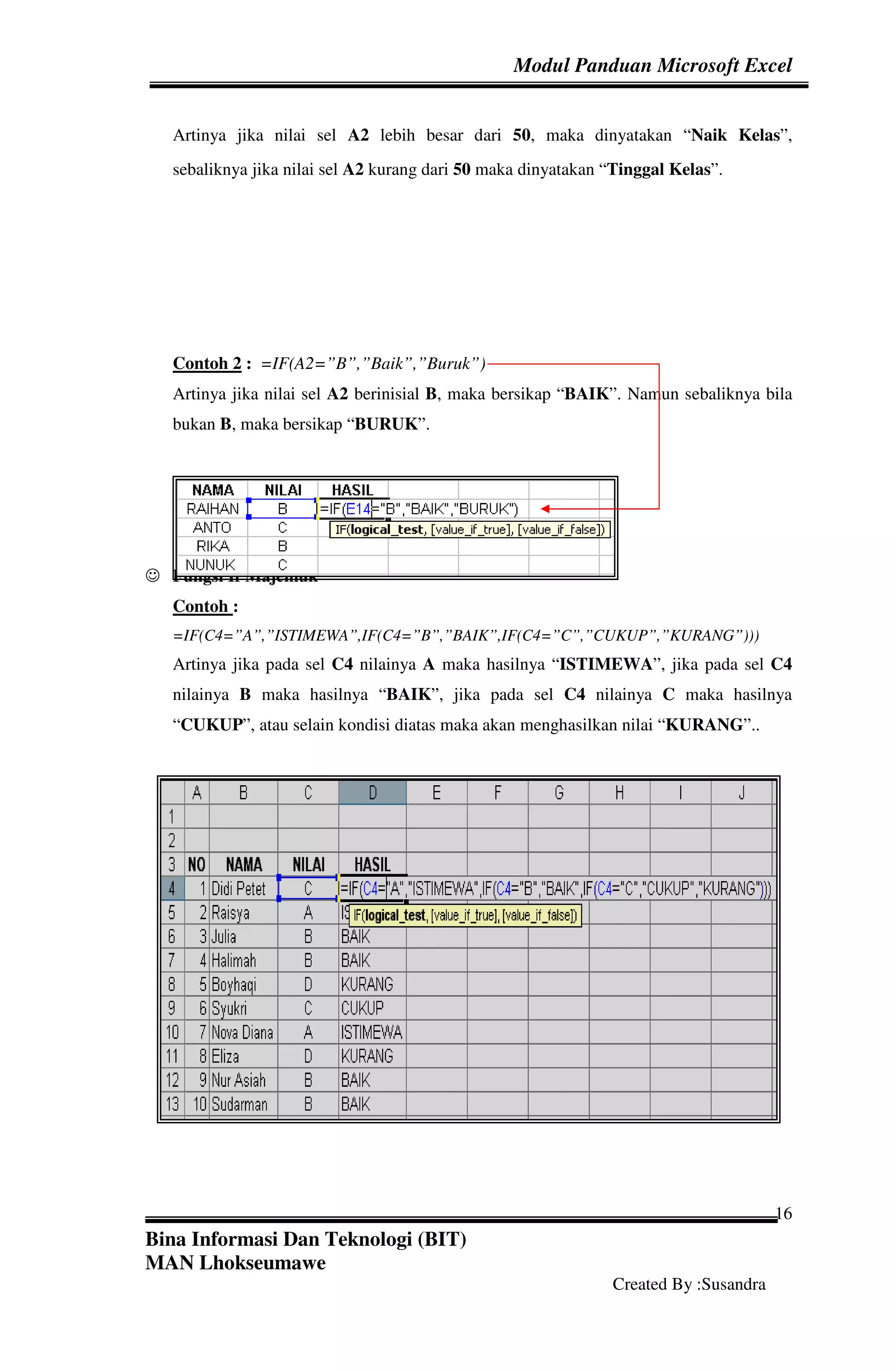 Modul Panduan Microsoft Excel


   Artinya jika nilai sel A2 lebih besar dari 50, maka dinyatakan “Naik Kelas”,
   sebaliknya jika nilai sel A2 kurang dari 50 maka dinyatakan “Tinggal Kelas”.




   Contoh 2 : =IF(A2=”B”,”Baik”,”Buruk”)
   Artinya jika nilai sel A2 berinisial B, maka bersikap “BAIK”. Namun sebaliknya bila
   bukan B, maka bersikap “BURUK”.




☺ Fungsi If Majemuk
   Contoh :
   =IF(C4=”A”,”ISTIMEWA”,IF(C4=”B”,”BAIK”,IF(C4=”C”,”CUKUP”,”KURANG”)))
   Artinya jika pada sel C4 nilainya A maka hasilnya “ISTIMEWA”, jika pada sel C4
   nilainya B maka hasilnya “BAIK”, jika pada sel C4 nilainya C maka hasilnya
   “CUKUP”, atau selain kondisi diatas maka akan menghasilkan nilai “KURANG”..




                                                                                      16
Bina Informasi Dan Teknologi (BIT)
MAN Lhokseumawe
                                                               Created By :Susandra
 