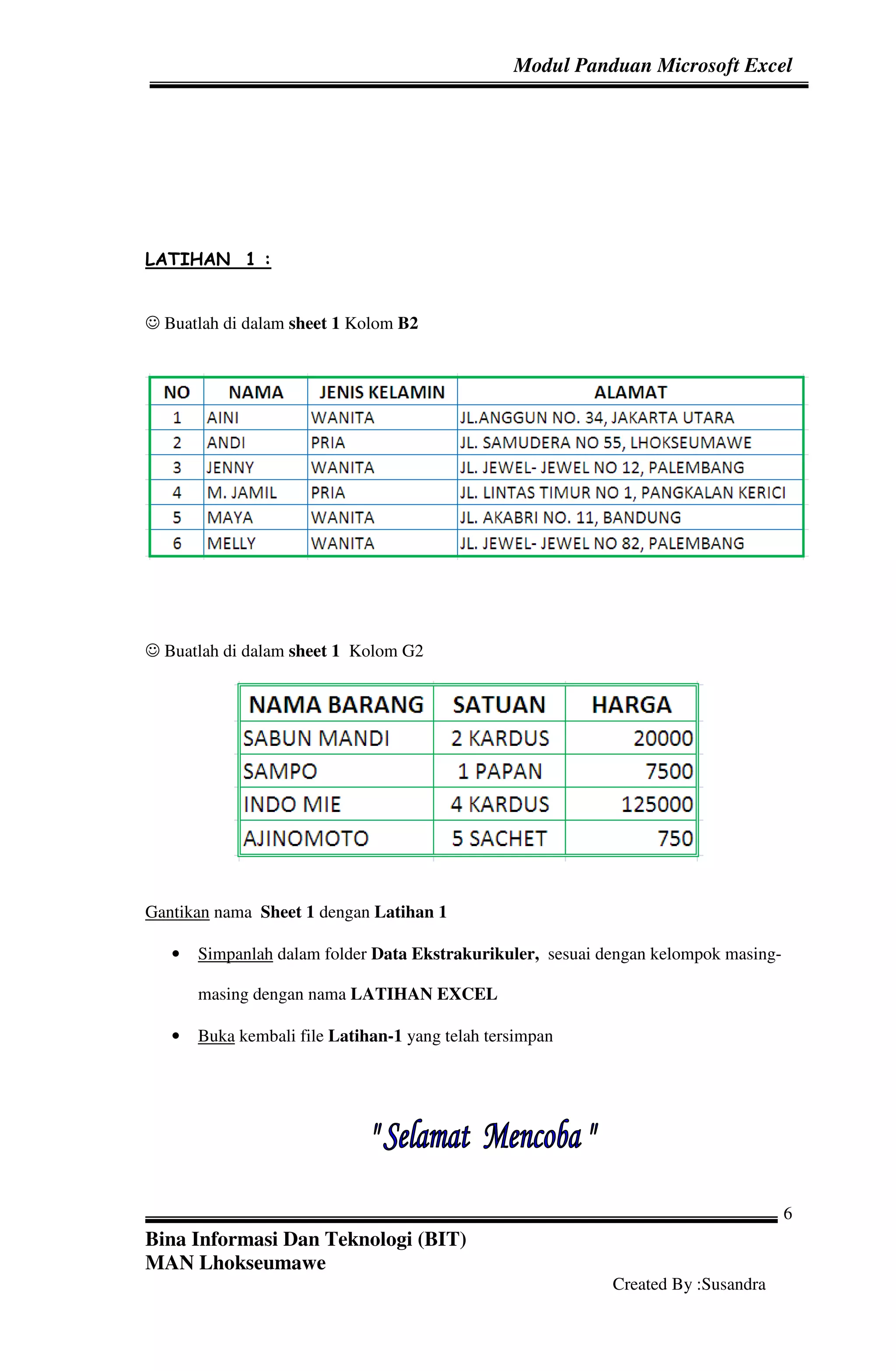 Modul Panduan Microsoft Excel




LATIHAN 1 :


☺ Buatlah di dalam sheet 1 Kolom B2




☺ Buatlah di dalam sheet 1 Kolom G2




Gantikan nama Sheet 1 dengan Latihan 1

   •   Simpanlah dalam folder Data Ekstrakurikuler, sesuai dengan kelompok masing-

       masing dengan nama LATIHAN EXCEL

   •   Buka kembali file Latihan-1 yang telah tersimpan




                                                                                     6
Bina Informasi Dan Teknologi (BIT)
MAN Lhokseumawe
                                                            Created By :Susandra
 