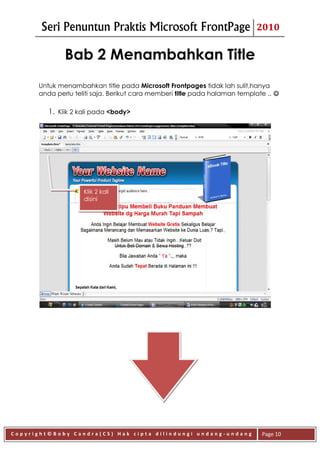 Seri Penuntun Praktis Microsoft FrontPage                           2010


              Bab 2 Menambahkan Title
      Untuk menambahkan title pada Microsoft Frontpages tidak lah sulit,hanya
      anda perlu teliti saja. Berikut cara memberi title pada halaman template .. 

         1. Klik 2 kali pada <body>




                    Klik 2 kali
                    disini




Copyright©Boby Candra(CS) Hak cipta dilindungi undang-undang                 Page 10
 
