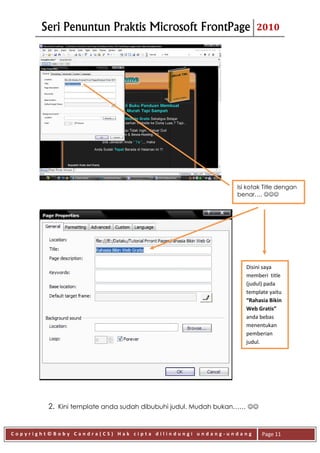 Seri Penuntun Praktis Microsoft FrontPage                     2010




                                                              Isi kotak Title dengan
                                                              benar…. 




                                                                 Disini saya
                                                                 memberi title
                                                                 (judul) pada
                                                                 template yaitu
                                                                 “Rahasia Bikin
                                                                 Web Gratis”
                                                                 anda bebas
                                                                 menentukan
                                                                 pemberian
                                                                 judul.




         2. Kini template anda sudah dibubuhi judul. Mudah bukan…… 


Copyright©Boby Candra(CS) Hak cipta dilindungi undang-undang            Page 11
 