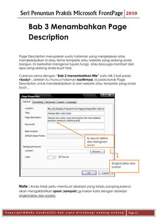 Seri Penuntun Praktis Microsoft FrontPage                               2010


            Bab 3 Menambahkan Page
            Description

      Page Description merupakan suatu halaman yang menjelaskan atau
      mendeskripsikan isi atau tema template atau website yang sedang anda
      bangun. Ini berkaitan mengenai tujuan,fungsi atau bisa juga manfaat dari
      apa yang sedang anda buat tadi.

      Caranya sama dengan “Bab 2 menambahkan title” yaitu klik 2 kali pada
      <body> , setelah itu muncul halaman konfirmasi. Isi pada kotak Page
      Description untuk mendeskripsikan isi dari website atau template yang anda
      buat…




                                                 Isi sesuai selera
                                                 dan keinginan
                                                 anda




                                                                     Singkat,jelas dan
                                                                     padat




      Note : Anda tidak perlu membuat deskripsi yang terlalu panjang,karena
      akan mengakibatkan spam (sampah),gunakan kata dengan deskripsi
      singkat,jelas dan padat.




Copyright©Boby Candra(CS) Hak cipta dilindungi undang-undang                     Page 12
 