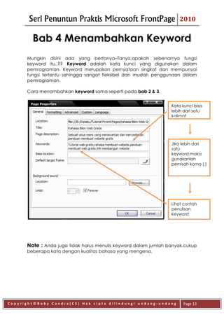 Seri Penuntun Praktis Microsoft FrontPage                    2010


        Bab 4 Menambahkan Keyword
      Mungkin disini ada yang bertanya–Tanya,apakah sebenarnya fungsi
      keyword itu..?? Keyword adalah kata kunci yang digunakan dalam
      pemrograman. Keyword merupakan pernyataan singkat dan mempunyai
      fungsi tertentu sehingga sangat fleksibel dan mudah penggunaan dalam
      pemrograman.

      Cara menambahkan keyword sama seperti pada bab 2 & 3.


                                                                 Kata kunci bisa
                                                                 lebih dari satu
                                                                 kalimat




                                                                 Jika lebih dari
                                                                 satu
                                                                 keyword,maka
                                                                 gunakanlah
                                                                 pemisah koma (,)




                                                                 Lihat contoh
                                                                 penulisan
                                                                 keyword




      Note : Anda juga tidak harus menulis keyword dalam jumlah banyak,cukup
      beberapa kata dengan kualitas bahasa yang mengena.




Copyright©Boby Candra(CS) Hak cipta dilindungi undang-undang          Page 13
 