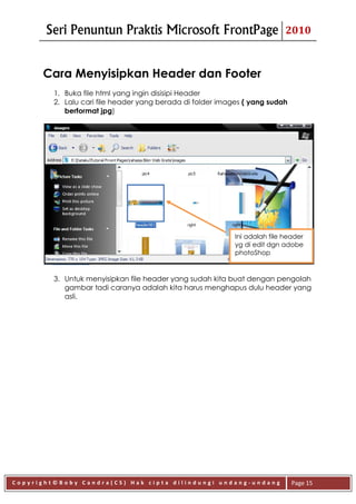 Seri Penuntun Praktis Microsoft FrontPage                            2010



      Cara Menyisipkan Header dan Footer
         1. Buka file html yang ingin disisipi Header
         2. Lalu cari file header yang berada di folder images ( yang sudah
            berformat jpg)




                                                            Ini adalah file header
                                                            yg di edit dgn adobe
                                                            photoShop


         3. Untuk menyisipkan file header yang sudah kita buat dengan pengolah
            gambar tadi caranya adalah kita harus menghapus dulu header yang
            asli.




Copyright©Boby Candra(CS) Hak cipta dilindungi undang-undang                  Page 15
 
