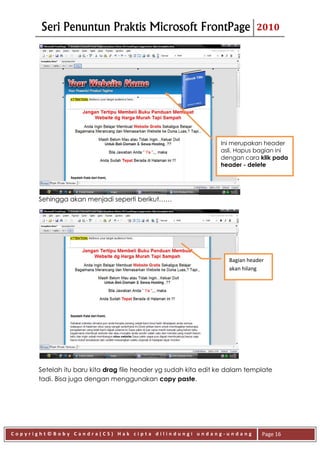 Seri Penuntun Praktis Microsoft FrontPage                             2010




                                                                Ini merupakan header
                                                                asli. Hapus bagian ini
                                                                dengan cara klik pada
                                                                header - delete




      Sehingga akan menjadi seperti berikut……




                                                                   Bagian header
                                                                   akan hilang




      Setelah itu baru kita drag file header yg sudah kita edit ke dalam template
      tadi. Bisa juga dengan menggunakan copy paste.




Copyright©Boby Candra(CS) Hak cipta dilindungi undang-undang                   Page 16
 