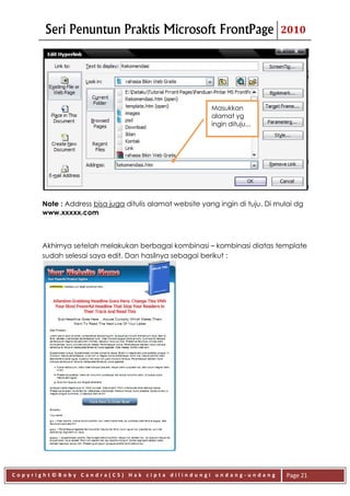 Seri Penuntun Praktis Microsoft FrontPage                              2010




                                                         Masukkan
                                                         alamat yg
                                                         ingin dituju,,,




      Note : Address bisa juga ditulis alamat website yang ingin di tuju. Di mulai dg
      www.xxxxx.com



      Akhirnya setelah melakukan berbagai kombinasi – kombinasi diatas template
      sudah selesai saya edit. Dan hasilnya sebagai berikut :




Copyright©Boby Candra(CS) Hak cipta dilindungi undang-undang                   Page 21
 