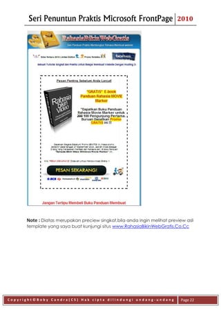 Seri Penuntun Praktis Microsoft FrontPage                          2010




      Note : Diatas merupakan preciew singkat,bila anda ingin melihat preview asli
      template yang saya buat kunjungi situs www.RahasiaBikinWebGratis.Co.Cc




Copyright©Boby Candra(CS) Hak cipta dilindungi undang-undang                Page 22
 