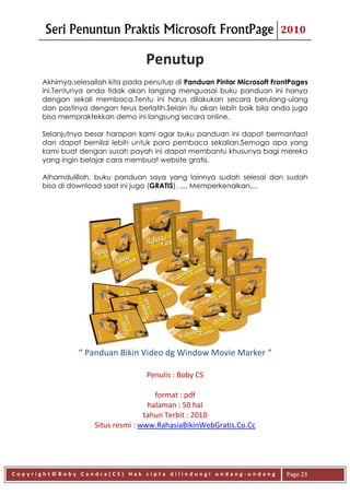 Seri Penuntun Praktis Microsoft FrontPage                          2010

                                   Penutup
      Akhirnya,selesailah kita pada penutup di Panduan Pintar Microsoft FrontPages
      ini.Tentunya anda tidak akan langsng menguasai buku panduan ini hanya
      dengan sekali membaca.Tentu ini harus dilakukan secara berulang-ulang
      dan pastinya dengan terus berlatih.Selain itu akan lebih baik bila anda juga
      bisa mempraktekkan demo ini langsung secara online.

      Selanjutnya besar harapan kami agar buku panduan ini dapat bermanfaat
      dan dapat bernilai lebih untuk para pembaca sekalian.Semoga apa yang
      kami buat dengan susah payah ini dapat membantu khusunya bagi mereka
      yang ingin belajar cara membuat website gratis.

      Alhamdulillah, buku panduan saya yang lainnya sudah selesai dan sudah
      bisa di download saat ini juga (GRATIS). ,,,. Memperkenalkan,,..




                “ Panduan Bikin Video dg Window Movie Marker “

                                   Penulis : Boby CS

                                      format : pdf
                                    halaman : 50 hal
                                   tahun Terbit : 2010
                    Situs resmi : www.RahasiaBikinWebGratis.Co.Cc




Copyright©Boby Candra(CS) Hak cipta dilindungi undang-undang               Page 23
 