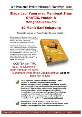 Seri Penuntun Praktis Microsoft FrontPage                          2010

       Siapa Lagi Yang mau Membuat Situs
                GRATIS, Mudah &
               Menghasilkan..???
                     10 Menit dari Sekarang
               Tetapi Semuanya Ini Tidak Terjadi Dengan Mudah...
      Sewaktu saya mulai membuat... saya
      sangat kesulitan mencari panduan yang
      lengkap dan jelas yang dapat
      mengajarkan bagaimana caranya.

      Nah setelah melakukan berbagai uji
      coba, dan belajar sendiri dalam jangka
      waktu yang PANJANG...Akhirnya saya
      menemukan caranya, dan bisa membuat
      banyak website...dan saya putuskan
      untuk membuat panduan yang JELAS
      bagaimana cara membuat web anda
      sendiri dengan mudah dan cepat... 10
      menit dari sekarang.


        "CONTEK dan TIRU
        Saja", Isi Didalam E-
       book Panduan Ini. Saya
        Menantang Anda Untuk Dapat Membuat website
                         pada hari ini juga "
                    Untuk membuat tampilan pada web anda maka yang
                    pertama di butuhkan adalah sebuah template
                    website.Template ini akan berfungsi juga sebagai penarik
                    para pengunjug untuk mendatangi situs web anda,mengapa
                    demikian..?? jika template anda menarik dan elegan,maka
                    akan terasa sebuah website yang professional.disini
                    template pun beraneka ragam,ada yang gratisan ada juga
                    yang berbayar.Bagi anda yang masih dalam kategori
                    pemula,maka saya sarankan anda untuk mendownload
                    template website gratisan di www.minisitegallery.com .

                    Mendapatkan sebuah domain .Banyak situs yang
                    menyediakan domain gratis,Dalam dunia bisnis online, nama
                    menjadi sangatlahpenting. Nama domain (domain name)



Copyright©Boby Candra(CS) Hak cipta dilindungi undang-undang               Page 24
 