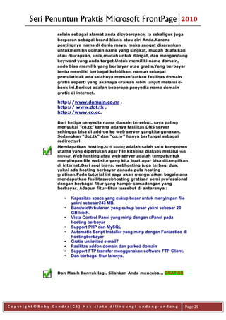 Seri Penuntun Praktis Microsoft FrontPage                               2010

                 selain sebagai alamat anda dicyberspace, ia sekaligus juga
                 berperan sebagai brand bisnis atau diri Anda.Karena
                 pentingnya nama di dunia maya, maka sangat disarankan
                 untukmemilih domain name yang singkat, mudah dilafalkan
                 atau diucapkan, unik,mudah untuk diingat, dan mengandung
                 keyword yang anda target.Untuk memiliki nama domain,
                 anda bisa memilih yang berbayar atau gratis.Yang berbayar
                 tentu memiliki berbagai kelebihan, namun sebagai
                 pemulatidak ada salahnya memanfaatkan fasilitas domain
                 gratis seperti yang akanaya uraikan lebih lanjut melalui e-
                 book ini.Berikut adalah beberapa penyedia nama domain
                 gratis di internet.

                 http://www.domain.co.nr ,
                 http:// www.dot.tk ,
                 http://www.co.cc.

                 Dari ketiga penyedia nama domain tersebut, saya paling
                 menyukai “co.cc”karena adanya fasilitas DNS server
                 sehingga bisa di add-on ke web server yangkita gunakan.
                 Sedangkan “dot.tk” dan “co.nr” hanya berfungsi sebagai
                 redirecturl
                 Mendapatkan hosting.Web hosting adalah salah satu komponen
                 utama yang diperlukan agar file kitabisa diakses melalui web
                 browser. Web hosting atau web server adalah tempatuntuk
                 menyimpan file website yang kita buat agar bisa ditampilkan
                 di internet.Dari segi biaya, webhosting juga terbagi dua,
                 yakni ada hosting berbayar danada pula hosting
                 gratisan.Pada tutorial ini saya akan menguraikan bagaimana
                 mendapatkan fasilitaswebhosting gratisan semi professional
                 dengan berbagai fitur yang hampir samadengan yang
                 berbayar. Adapun fitur-fitur tersebut di antaranya :

                       Kapasitas space yang cukup besar untuk menyimpan file
                        yakni sebesar243 MB.
                       Bandwidth bulanan yang cukup besar yakni sebesar 20
                        GB lebih.
                       Vista Control Panel yang mirip dengan cPanel pada
                        hosting berbayar
                       Support PHP dan MySQL
                       Automatic Script Installer yang mirip dengan Fantastico di
                        hostingberbayar
                       Gratis unlimited e-mail7
                       Fasilitas addon domain dan parked domain
                       Support FTP transfer menggunakan software FTP Client.
                       Dan berbagai fitur lainnya.



                 Dan Masih Banyak lagi. Silahkan Anda mencoba... GRATISS




Copyright©Boby Candra(CS) Hak cipta dilindungi undang-undang                     Page 25
 