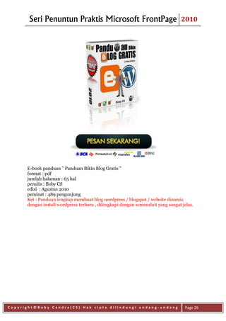 Seri Penuntun Praktis Microsoft FrontPage                                  2010




      E-book panduan " Panduan Bikin Blog Gratis "
      format : pdf
      jumlah halaman : 65 hal
      penulis : Boby CS
      edisi : Agustus 2010
      peminat : 489 pengunjung
      Ket : Panduan lengkap membuat blog wordpress / blogspot / website dinamis
      dengan install wordpress terbaru , dilengkapi dengan screenshot yang sangat jelas.




Copyright©Boby Candra(CS) Hak cipta dilindungi undang-undang                       Page 26
 