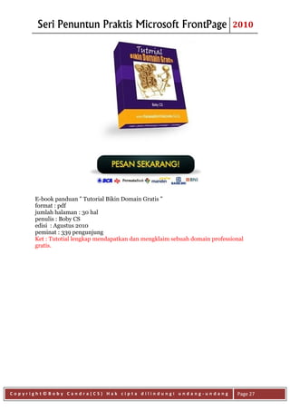Seri Penuntun Praktis Microsoft FrontPage                             2010




      E-book panduan " Tutorial Bikin Domain Gratis "
      format : pdf
      jumlah halaman : 30 hal
      penulis : Boby CS
      edisi : Agustus 2010
      peminat : 339 pengunjung
      Ket : Tutotial lengkap mendapatkan dan mengklaim sebuah domain professional
      gratis.




Copyright©Boby Candra(CS) Hak cipta dilindungi undang-undang                  Page 27
 