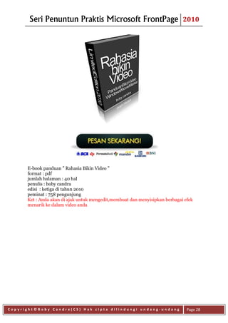 Seri Penuntun Praktis Microsoft FrontPage                             2010




      E-book panduan " Rahasia Bikin Video "
      format : pdf
      jumlah halaman : 40 hal
      penulis : boby candra
      edisi : ketiga di tahun 2010
      peminat : 758 pengunjung
      Ket : Anda akan di ajak untuk mengedit,membuat dan menyisipkan berbagai efek
      menarik ke dalam video anda




Copyright©Boby Candra(CS) Hak cipta dilindungi undang-undang                   Page 28
 