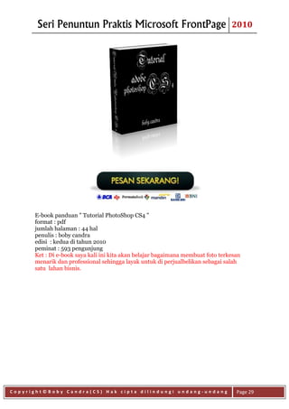 Seri Penuntun Praktis Microsoft FrontPage                                 2010




      E-book panduan " Tutorial PhotoShop CS4 "
      format : pdf
      jumlah halaman : 44 hal
      penulis : boby candra
      edisi : kedua di tahun 2010
      peminat : 593 pengunjung
      Ket : Di e-book saya kali ini kita akan belajar bagaimana membuat foto terkesan
      menarik dan professional sehingga layak untuk di perjualbelikan sebagai salah
      satu lahan bisnis.




Copyright©Boby Candra(CS) Hak cipta dilindungi undang-undang                       Page 29
 