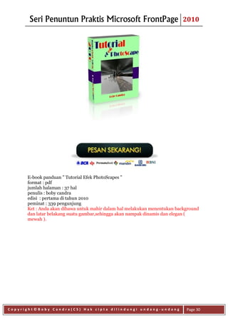 Seri Penuntun Praktis Microsoft FrontPage                          2010




      E-book panduan " Tutorial Efek PhotoScapes "
      format : pdf
      jumlah halaman : 37 hal
      penulis : boby candra
      edisi : pertama di tahun 2010
      peminat : 339 pengunjung
      Ket : Anda akan dibawa untuk mahir dalam hal melakukan menentukan background
      dan latar belakang suatu gambar,sehingga akan nampak dinamis dan elegan (
      mewah ).




Copyright©Boby Candra(CS) Hak cipta dilindungi undang-undang                Page 30
 