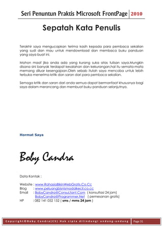 Seri Penuntun Praktis Microsoft FrontPage                      2010


                      Sepatah Kata Penulis

      Terakhir saya mengucapkan terima kasih kepada para pembaca sekalian
      yang sudi dan mau untuk mendownload dan membaca buku panduan
      yang saya buat ini.

      Mohon maaf jika anda ada yang kurang suka atas tulisan saya.Mungkin
      disana sini banyak terdapat kesalahan dan kekurangan,hal itu semata-mata
      memang diluar kesengajaan.Oleh sebab itulah saya mencoba untuk lebih
      terbuka menerima kritik dan saran dari para pembaca sekalian.

      Semoga kritik dan saran dari anda semua dapat bermanfaat khususnya bagi
      saya dalam merancang dan membuat buku panduan selanjutnya.




      Hormat Saya




      Boby Candra
      Data Kontak :

      Website : www.RahasiaBikinWebGratis.Co.Cc
      Blog    : www.peluangbisnismodalkecil.co.cc
      Email   : BobyCandra@ConsuLtant.Com ( konsultasi 24 jam)
                BobyCandra@Programmer.Net ( pemesanan gratis)
      HP      : 082 141 052 152 ( sms / mms 24 jam )




Copyright©Boby Candra(CS) Hak cipta dilindungi undang-undang            Page 31
 