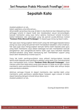 Seri Penuntun Praktis Microsoft FrontPage                         2010


                            Sepatah Kata


      Assalamualaikum wr wb..
      Salam sejahtera untuk kita semua…
      Alhamdullilh senantiasa terucap di bibir ini atas Rahmat dan Hidayahnya-Nya
      sehingga tutorial ini dapat hadir dan terselesaikan sesuai rencana.Begitu
      banyak hambatan yang saya temui selama membuat tutorial ini,namun
      berkat ketekatan dan semangat yang tak pernah pudar.Akhirnya tutorial
      “Panduan Pintar Microsoft Frontpages” ini dapat juga rampung tepat waktu.

      Tak lupa saya mengucapkan terima kasih yang tak terhingga kepada kedua
      orang tua saya yang tak pernah henti mendoakan kebaikan untuk anaknya.
      Tak lupa juga saya mengucapkan banyak terima kasih kepada para guru
      yang telah membantu saya dalam berbagai hal dan memberikan banyak
      pengalaman dan pengetahuan.Terima kasih juga saya haturkan kepada
      sahabat-sahabat yang telah mendukung dan memberikan support yang
      besar demi terselesainya tutorial saya ini.

      Yang tak kalah pentingnya,ijinkan saya pribadi mengucapkan banyak
      terima kasih kepada para pembaca sekalian yang telah mau mendownload
      dan mempelajari buku tutorial “Panduan Pintar Microsoft Frontpages”. Saya
      merasa usaha dan kerja keras yang saya lakukan ini tidak sia-sia dan mampu
      membantu para pembaca.Karena E-book saya ini tidak ada artinya tanpa
      para pembaca sekalian.

      Akhirnya semoga E-book ini dapat membantu dan bernilai lebih untuk
      membantu para pembaca sekalian.Besar harapan agar e-book ini kelak
      dapat bersaing dengan e-book lainya diluar sana.
      Assalamualaikum wr wb..




                                                     Cluring,25 September 2010




Copyright©Boby Candra(CS) Hak cipta dilindungi undang-undang              Page 4
 