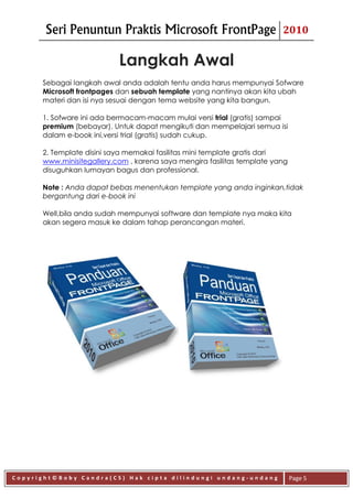 Seri Penuntun Praktis Microsoft FrontPage                         2010


                           Langkah Awal
      Sebagai langkah awal anda adalah tentu anda harus mempunyai Sofware
      Microsoft frontpages dan sebuah template yang nantinya akan kita ubah
      materi dan isi nya sesuai dengan tema website yang kita bangun.

      1. Sofware ini ada bermacam-macam mulai versi trial (gratis) sampai
      premium (bebayar). Untuk dapat mengikuti dan mempelajari semua isi
      dalam e-book ini,versi trial (gratis) sudah cukup.

      2. Template disini saya memakai fasilitas mini template gratis dari
      www.minisitegallery.com , karena saya mengira fasilitas template yang
      disuguhkan lumayan bagus dan professional.

      Note : Anda dapat bebas menentukan template yang anda inginkan,tidak
      bergantung dari e-book ini

      Well,bila anda sudah mempunyai software dan template nya maka kita
      akan segera masuk ke dalam tahap perancangan materi.




Copyright©Boby Candra(CS) Hak cipta dilindungi undang-undang                  Page 5
 