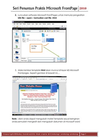 Seri Penuntun Praktis Microsoft FrontPage                          2010

         2. Luncurkan software Microsoft FrontPages untuk memulai pengeditan
            klik file – open – kemudian cari file .html




                         Ini File
                         html




         3. Maka lembar template html akan muncul di layar MS Microsoft
            Frontpages. Seperti gambar di bawah ini.,..




      Note : disini anda dapat mengubah materi template sesuai keinginan
      anda,semudah mengedit dan mengubah dokumen di microsoft word




Copyright©Boby Candra(CS) Hak cipta dilindungi undang-undang               Page 7
 