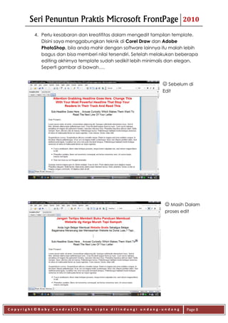 Seri Penuntun Praktis Microsoft FrontPage                        2010

         4. Perlu kesabaran dan kreatifitas dalam mengedit tampilan template.
            Disini saya menggabungkan teknik di Corel Draw dan Adobe
            PhotoShop, bila anda mahir dengan software lainnya itu malah lebih
            bagus dan bisa memberi nilai tersendiri. Setelah melakukan beberapa
            editing akhirnya template sudah sedikit lebih minimalis dan elegan.
            Seperti gambar di bawah….


                                                                Sebelum di
                                                               Edit




                                                                 Masih Dalam
                                                                proses edit




Copyright©Boby Candra(CS) Hak cipta dilindungi undang-undang              Page 8
 