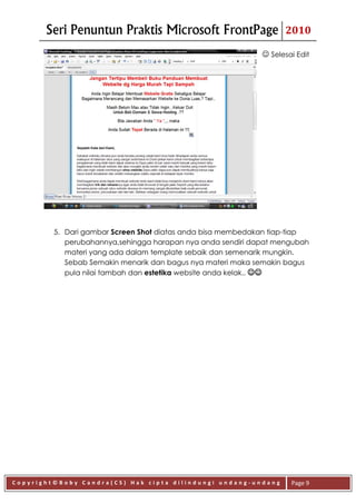 Seri Penuntun Praktis Microsoft FrontPage                   2010

                                                              Selesai Edit




         5. Dari gambar Screen Shot diatas anda bisa membedakan tiap-tiap
            perubahannya,sehingga harapan nya anda sendiri dapat mengubah
            materi yang ada dalam template sebaik dan semenarik mungkin.
            Sebab Semakin menarik dan bagus nya materi maka semakin bagus
            pula nilai tambah dan estetika website anda kelak.. 




Copyright©Boby Candra(CS) Hak cipta dilindungi undang-undang         Page 9
 