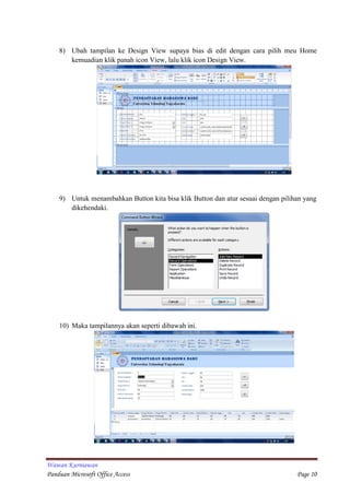 Wawan Kurniawan
Panduan Microsoft Office Access Page 10
8) Ubah tampilan ke Design View supaya bias di edit dengan cara pilih meu Home
kemuadian klik panah icon View, lalu klik icon Design View.
9) Untuk menambahkan Button kita bisa klik Button dan atur sesuai dengan pilihan yang
dikehendaki.
10) Maka tampilannya akan seperti dibawah ini.
 