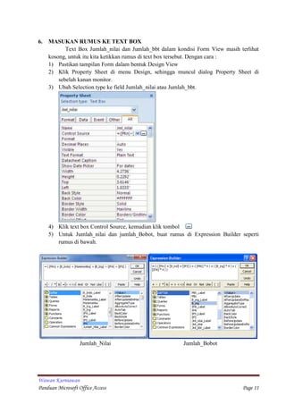 Wawan Kurniawan
Panduan Microsoft Office Access Page 11
6. MASUKAN RUMUS KE TEXT BOX
Text Box Jumlah_nilai dan Jumlah_bbt dalam kondisi Form View masih terlihat
kosong, untuk itu kita ketikkan rumus di text box tersebut. Dengan cara :
1) Pastikan tampilan Form dalam bentuk Design View
2) Klik Property Sheet di menu Design, sehingga muncul dialog Property Sheet di
sebelah kanan monitor.
3) Ubah Selection type ke field Jumlah_nilai atau Jumlah_bbt.
4) Klik text box Control Source, kemudian klik tombol
5) Untuk Jumlah_nilai dan jumlah_Bobot, buat rumus di Expression Builder seperti
rumus di bawah.
Jumlah_Nilai Jumlah_Bobot
 