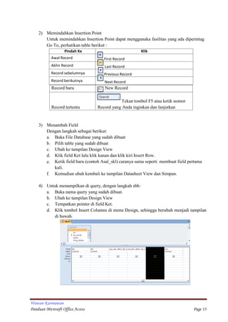 Wawan Kurniawan
Panduan Microsoft Office Access Page 13
Pindah Ke Klik
Awal Record First Record
Akhir Record Last Record
Record sebelumnya Previous Record
Record berikutnya Next Record
2) Memindahkan Insertion Point
Untuk memindahkan Insertion Point dapat menggunaka fasilitas yang ada diperintag
Go To, perhatikan table berikut :
Record baru New Record
Record tertentu
Tekan tombol F5 atau ketik nomor
Record yang Anda inginkan dan lanjutkan
dengan menekan tombol enter
3) Menambah Field
Dengan langkah sebagai berikut:
a. Buka File Database yang sudah dibuat
b. Pilih table yang sudah dibuat
c. Ubah ke tampilan Design View
d. Klik field Ket lalu klik kanan dan klik kiri Insert Row.
e. Ketik field baru (contoh Asal_skl) caranya sama seperti membuat field pertama
kali.
f. Kemudian ubah kembali ke tampilan Datasheet View dan Simpan.
4) Untuk menampilkan di query, dengan langkah sbb:
a. Buka nama query yang sudah dibuat.
b. Ubah ke tampilan Design View
c. Tempatkan pointer di field Ket.
d. Klik tombol Insert Columns di menu Design, sehingga berubah menjadi tampilan
di bawah.
 
