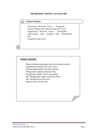 Wawan Kurniawan
Panduan Microsoft Office Access Page 2
MICROSOFT OFFICE ACCESS 2007
Cakupan Panduan :
Dasar-dasar Microsoft Access : Pengenalan
software berbasis data, Memulai Microsoft Access
Pengoerasian Microsoft Access : Menyiapkan
table, mengisi table, mengedit table, menampilkan
dan
menghapus table/record
Tujuan Tutorial :
Dapat melakukan pengolahan data sesuai dengan prosedur
pengoperasian program Microsoft Access.
Mempersiapkan aplikasi dan data masukan.
Menggunakan aplikasi pemasukan data.
Menggunakan aplikasi untuk meng-update
data. Menggunakan aplikas untuk men-delete
data. Mengecek hasil entry data.
Mengisi check list entry data.
 