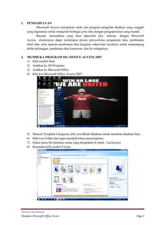 Wawan Kurniawan
Panduan Microsoft Office Access Page 3
1. PENDAHULUAN
Microsoft Access merupakan salah satu program pengolah database yang canggih
yang digunakan untuk mengolah berbagai jenis data dengan pengoperasian yang mudah.
Banyak kemudahan yang akan diperoleh jika bekerja dengan Microsoft
Access diantaranya dapat melakukan proses pernyortiran pengaturan data, pembuatan
label data serta laporan pembuatan data kegiatan sehari-hari misalnya untuk menampung
daftar pelanggan, pendataan data karyawan, dan lai sebagainya.
2. MEMBUKA PROGRAM MS. OFFICE ACCESS 2007
1) Klik tombol Start
2) Arahkan ke All Programs
3) Arahkan ke Microsoft Office
4) Klik kiri Microsoft Office Access 2007
5) Muncul Template Categories, klik icon Blank Database untuk membuat database baru.
6) Klik icon Folder jika ingin merubah lokasi penyimpanan.
7) Isikan nama file database sesuai yang diinginkan (Contoh : LatAccess)
8) Kemudian klik tombol Create
 