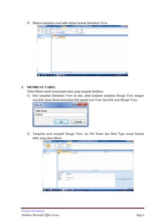 Wawan Kurniawan
Panduan Microsoft Office Access Page 4
9) Muncul tampilan awal table dalam bentuk Datasheet View.
3. MEMBUAT TABEL
Tabel dibuat untuk menyimpan data yang menjadi database.
1) Dari tampilan Datasheet View di atas, ubah kedalam tampilan Design View dengan
cara klik menu Home kemudian klik panah icon View lalu klik icon Design View.
2) Tampilan awal menjadi Design View. Isi File Name dan Data Type sesuai bentuk
table yang akan dibuat.
 