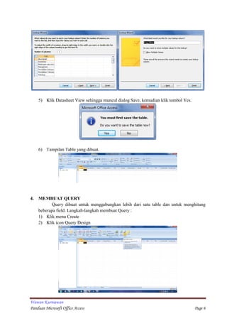 Wawan Kurniawan
Panduan Microsoft Office Access Page 6
5) Klik Datasheet View sehingga muncul dialog Save, kemudian klik tombol Yes.
6) Tampilan Table yang dibuat.
4. MEMBUAT QUERY
Query dibuat untuk menggabungkan lebih dari satu table dan untuk menghitung
beberapa field. Langkah-langkah membuat Query :
1) Klik menu Create
2) Klik icon Query Design
 