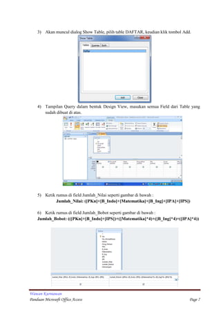 Wawan Kurniawan
Panduan Microsoft Office Access Page 7
3) Akan muncul dialog Show Table, pilih table DAFTAR, keudian klik tombol Add.
4) Tampilan Query dalam bentuk Design View, masukan semua Field dari Table yang
sudah dibuat di atas.
5) Ketik rumus di field Jumlah_Nilai seperti gambar di bawah :
Jumlah_Nilai: ([PKn]+[B_Indo]+[Matematika]+[B_Ing]+[IPA]+[IPS])
6) Ketik rumus di field Jumlah_Bobot seperti gambar di bawah :
Jumlah_Bobot: (([PKn]+[B_Indo]+[IPS])+([Matematika]*4)+([B_Ing]*4)+([IPA]*4))
 