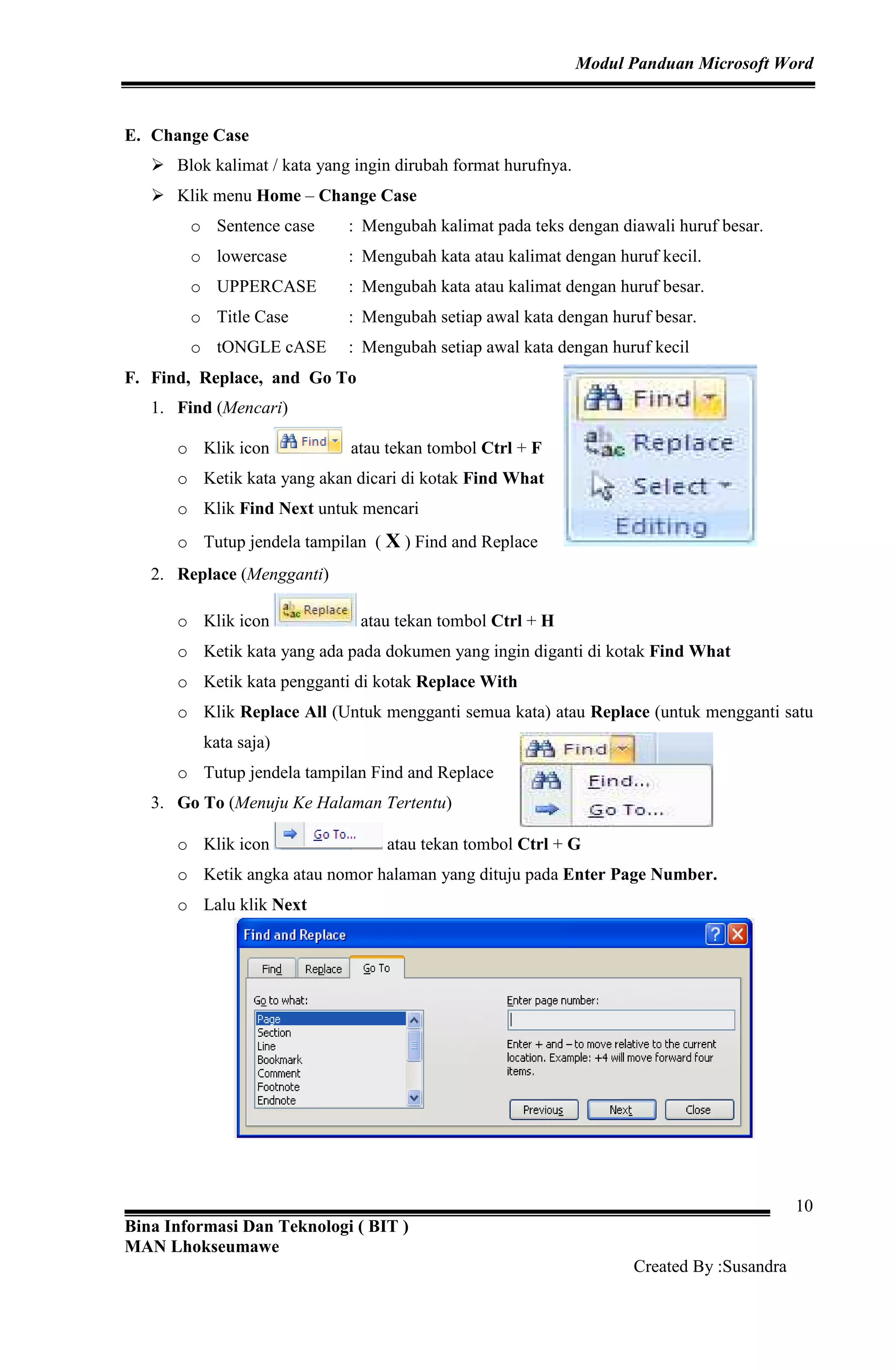 Modul Panduan Microsoft Word
Bina Informasi Dan Teknologi ( BIT )
MAN Lhokseumawe
Created By :Susandra
10
E. Change Case
Blok kalimat / kata yang ingin dirubah format hurufnya.
Klik menu Home – Change Case
o Sentence case : Mengubah kalimat pada teks dengan diawali huruf besar.
o lowercase : Mengubah kata atau kalimat dengan huruf kecil.
o UPPERCASE : Mengubah kata atau kalimat dengan huruf besar.
o Title Case : Mengubah setiap awal kata dengan huruf besar.
o tONGLE cASE : Mengubah setiap awal kata dengan huruf kecil
F. Find, Replace, and Go To
1. Find (Mencari)
o Klik icon atau tekan tombol Ctrl + F
o Ketik kata yang akan dicari di kotak Find What
o Klik Find Next untuk mencari
o Tutup jendela tampilan ( X ) Find and Replace
2. Replace (Mengganti)
o Klik icon atau tekan tombol Ctrl + H
o Ketik kata yang ada pada dokumen yang ingin diganti di kotak Find What
o Ketik kata pengganti di kotak Replace With
o Klik Replace All (Untuk mengganti semua kata) atau Replace (untuk mengganti satu
kata saja)
o Tutup jendela tampilan Find and Replace
3. Go To (Menuju Ke Halaman Tertentu)
o Klik icon atau tekan tombol Ctrl + G
o Ketik angka atau nomor halaman yang dituju pada Enter Page Number.
o Lalu klik Next
 