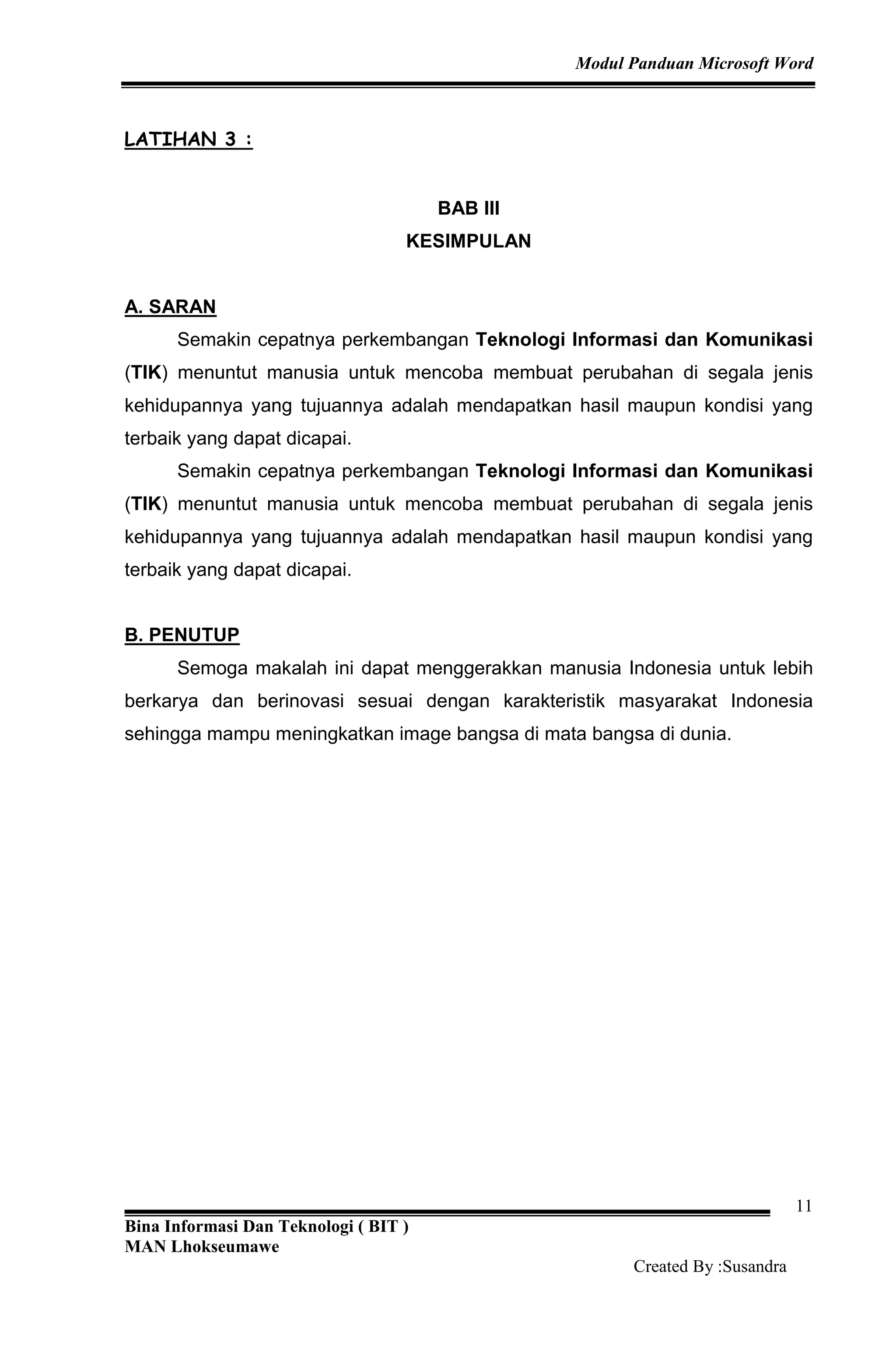 Modul Panduan Microsoft Word
Bina Informasi Dan Teknologi ( BIT )
MAN Lhokseumawe
Created By :Susandra
11
LATIHAN 3 :
BAB III
KESIMPULAN
A. SARAN
Semakin cepatnya perkembangan Teknologi Informasi dan Komunikasi
(TIK) menuntut manusia untuk mencoba membuat perubahan di segala jenis
kehidupannya yang tujuannya adalah mendapatkan hasil maupun kondisi yang
terbaik yang dapat dicapai.
Semakin cepatnya perkembangan Teknologi Informasi dan Komunikasi
(TIK) menuntut manusia untuk mencoba membuat perubahan di segala jenis
kehidupannya yang tujuannya adalah mendapatkan hasil maupun kondisi yang
terbaik yang dapat dicapai.
B. PENUTUP
Semoga makalah ini dapat menggerakkan manusia Indonesia untuk lebih
berkarya dan berinovasi sesuai dengan karakteristik masyarakat Indonesia
sehingga mampu meningkatkan image bangsa di mata bangsa di dunia.
 