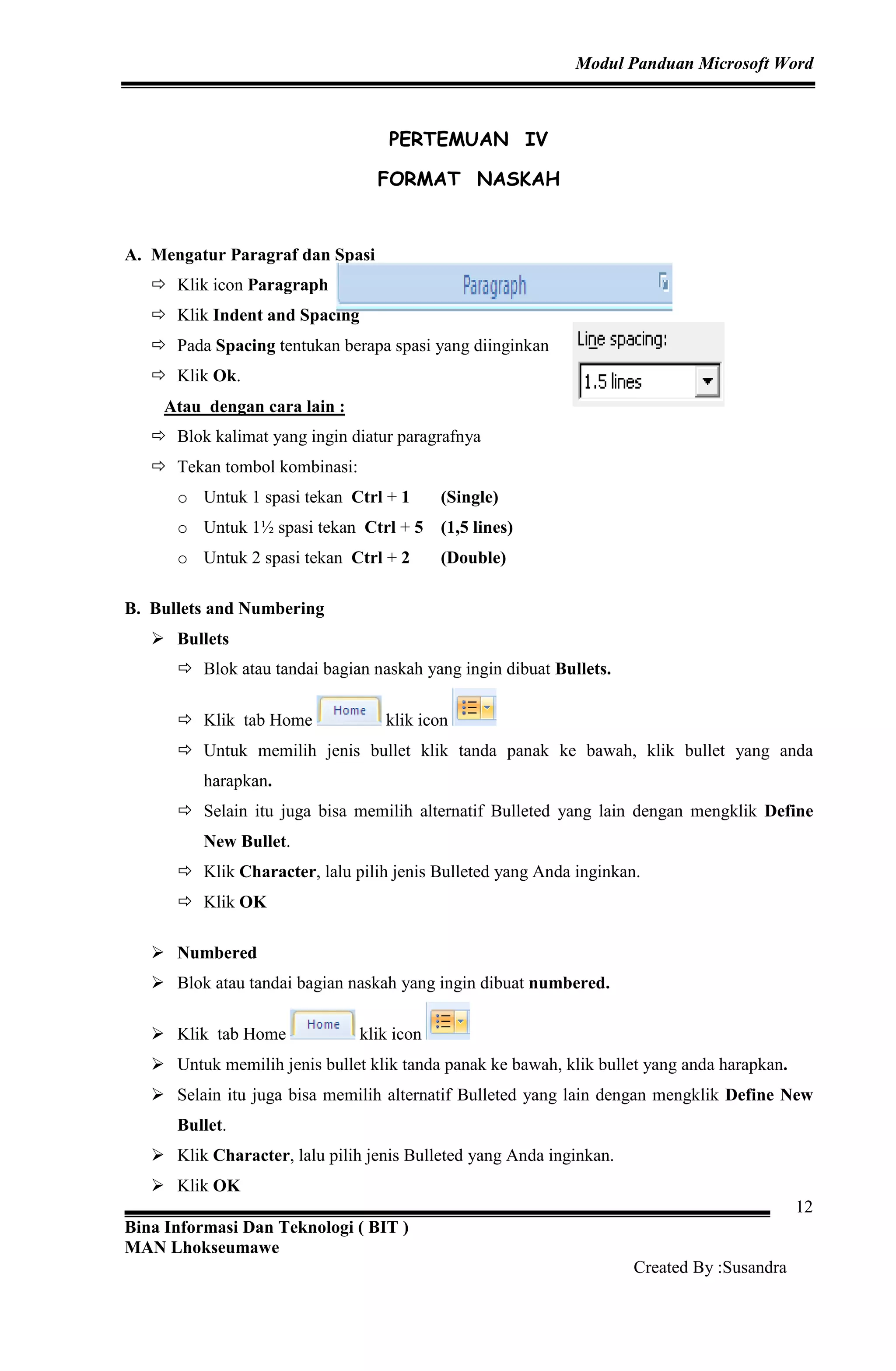 Modul Panduan Microsoft Word
Bina Informasi Dan Teknologi ( BIT )
MAN Lhokseumawe
Created By :Susandra
12
PERTEMUAN IV
FORMAT NASKAH
A. Mengatur Paragraf dan Spasi
Klik icon Paragraph
Klik Indent and Spacing
Pada Spacing tentukan berapa spasi yang diinginkan
Klik Ok.
Atau dengan cara lain :
Blok kalimat yang ingin diatur paragrafnya
Tekan tombol kombinasi:
o Untuk 1 spasi tekan Ctrl + 1 (Single)
o Untuk 1½ spasi tekan Ctrl + 5 (1,5 lines)
o Untuk 2 spasi tekan Ctrl + 2 (Double)
B. Bullets and Numbering
Bullets
Blok atau tandai bagian naskah yang ingin dibuat Bullets.
Klik tab Home klik icon
Untuk memilih jenis bullet klik tanda panak ke bawah, klik bullet yang anda
harapkan.
Selain itu juga bisa memilih alternatif Bulleted yang lain dengan mengklik Define
New Bullet.
Klik Character, lalu pilih jenis Bulleted yang Anda inginkan.
Klik OK
Numbered
Blok atau tandai bagian naskah yang ingin dibuat numbered.
Klik tab Home klik icon
Untuk memilih jenis bullet klik tanda panak ke bawah, klik bullet yang anda harapkan.
Selain itu juga bisa memilih alternatif Bulleted yang lain dengan mengklik Define New
Bullet.
Klik Character, lalu pilih jenis Bulleted yang Anda inginkan.
Klik OK
 