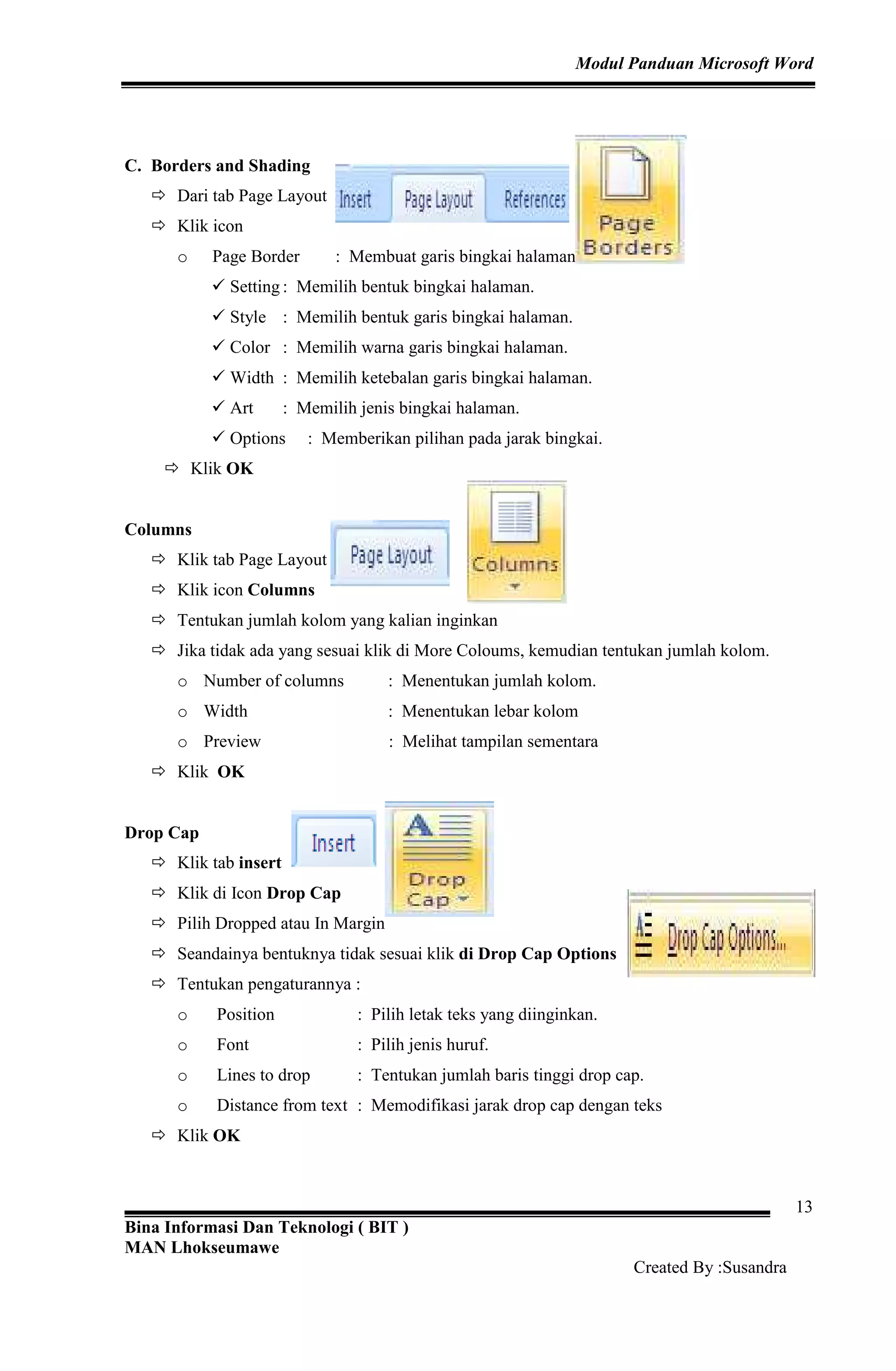 Modul Panduan Microsoft Word
Bina Informasi Dan Teknologi ( BIT )
MAN Lhokseumawe
Created By :Susandra
13
C. Borders and Shading
Dari tab Page Layout
Klik icon
o Page Border : Membuat garis bingkai halaman.
Setting : Memilih bentuk bingkai halaman.
Style : Memilih bentuk garis bingkai halaman.
Color : Memilih warna garis bingkai halaman.
Width : Memilih ketebalan garis bingkai halaman.
Art : Memilih jenis bingkai halaman.
Options : Memberikan pilihan pada jarak bingkai.
Klik OK
Columns
Klik tab Page Layout
Klik icon Columns
Tentukan jumlah kolom yang kalian inginkan
Jika tidak ada yang sesuai klik di More Coloums, kemudian tentukan jumlah kolom.
o Number of columns : Menentukan jumlah kolom.
o Width : Menentukan lebar kolom
o Preview : Melihat tampilan sementara
Klik OK
Drop Cap
Klik tab insert
Klik di Icon Drop Cap
Pilih Dropped atau In Margin
Seandainya bentuknya tidak sesuai klik di Drop Cap Options
Tentukan pengaturannya :
o Position : Pilih letak teks yang diinginkan.
o Font : Pilih jenis huruf.
o Lines to drop : Tentukan jumlah baris tinggi drop cap.
o Distance from text : Memodifikasi jarak drop cap dengan teks
Klik OK
 