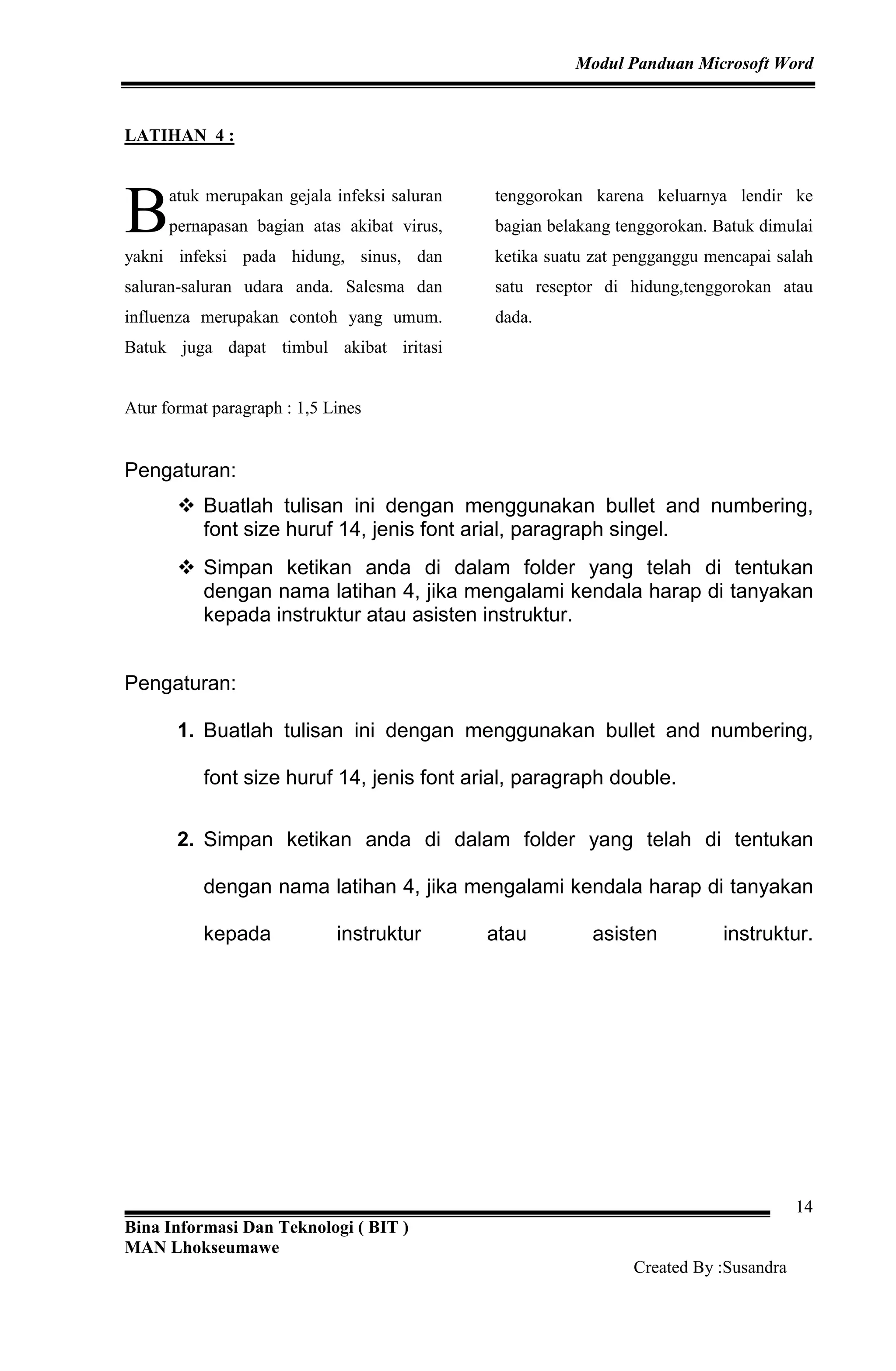 Modul Panduan Microsoft Word
Bina Informasi Dan Teknologi ( BIT )
MAN Lhokseumawe
Created By :Susandra
14
LATIHAN 4 :
atuk merupakan gejala infeksi saluran
pernapasan bagian atas akibat virus,
yakni infeksi pada hidung, sinus, dan
saluran-saluran udara anda. Salesma dan
influenza merupakan contoh yang umum.
Batuk juga dapat timbul akibat iritasi
tenggorokan karena keluarnya lendir ke
bagian belakang tenggorokan. Batuk dimulai
ketika suatu zat pengganggu mencapai salah
satu reseptor di hidung,tenggorokan atau
dada.
Atur format paragraph : 1,5 Lines
Pengaturan:
Buatlah tulisan ini dengan menggunakan bullet and numbering,
font size huruf 14, jenis font arial, paragraph singel.
Simpan ketikan anda di dalam folder yang telah di tentukan
dengan nama latihan 4, jika mengalami kendala harap di tanyakan
kepada instruktur atau asisten instruktur.
Pengaturan:
1. Buatlah tulisan ini dengan menggunakan bullet and numbering,
font size huruf 14, jenis font arial, paragraph double.
2. Simpan ketikan anda di dalam folder yang telah di tentukan
dengan nama latihan 4, jika mengalami kendala harap di tanyakan
kepada instruktur atau asisten instruktur.
B
 