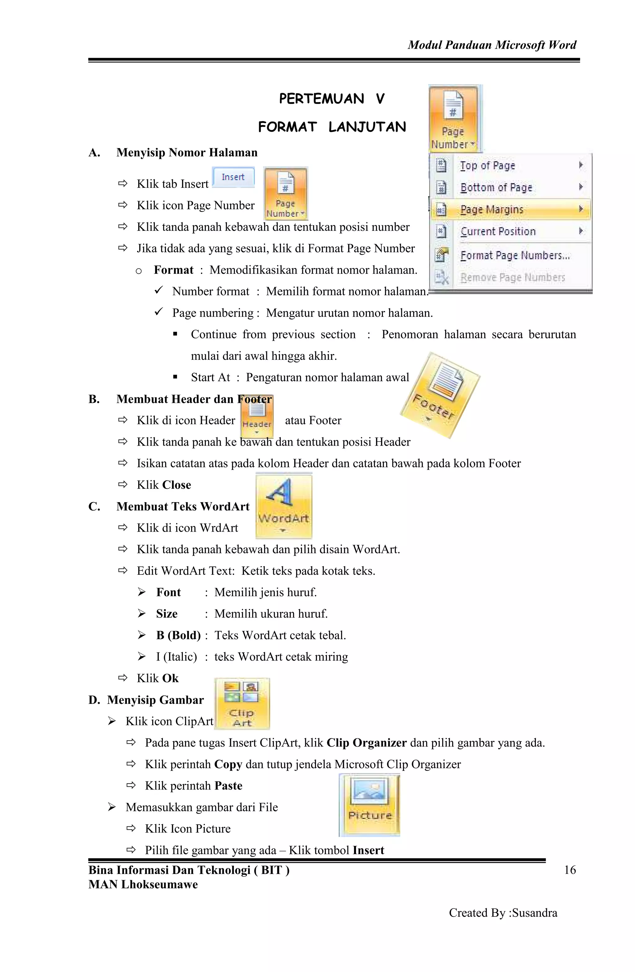 Modul Panduan Microsoft Word
Bina Informasi Dan Teknologi ( BIT )
MAN Lhokseumawe
Created By :Susandra
16
PERTEMUAN V
FORMAT LANJUTAN
A. Menyisip Nomor Halaman
Klik tab Insert
Klik icon Page Number
Klik tanda panah kebawah dan tentukan posisi number
Jika tidak ada yang sesuai, klik di Format Page Number
o Format : Memodifikasikan format nomor halaman.
Number format : Memilih format nomor halaman.
Page numbering : Mengatur urutan nomor halaman.
Continue from previous section : Penomoran halaman secara berurutan
mulai dari awal hingga akhir.
Start At : Pengaturan nomor halaman awal
B. Membuat Header dan Footer
Klik di icon Header atau Footer
Klik tanda panah ke bawah dan tentukan posisi Header
Isikan catatan atas pada kolom Header dan catatan bawah pada kolom Footer
Klik Close
C. Membuat Teks WordArt
Klik di icon WrdArt
Klik tanda panah kebawah dan pilih disain WordArt.
Edit WordArt Text: Ketik teks pada kotak teks.
Font : Memilih jenis huruf.
Size : Memilih ukuran huruf.
B (Bold) : Teks WordArt cetak tebal.
I (Italic) : teks WordArt cetak miring
Klik Ok
D. Menyisip Gambar
Klik icon ClipArt
Pada pane tugas Insert ClipArt, klik Clip Organizer dan pilih gambar yang ada.
Klik perintah Copy dan tutup jendela Microsoft Clip Organizer
Klik perintah Paste
Memasukkan gambar dari File
Klik Icon Picture
Pilih file gambar yang ada – Klik tombol Insert
 