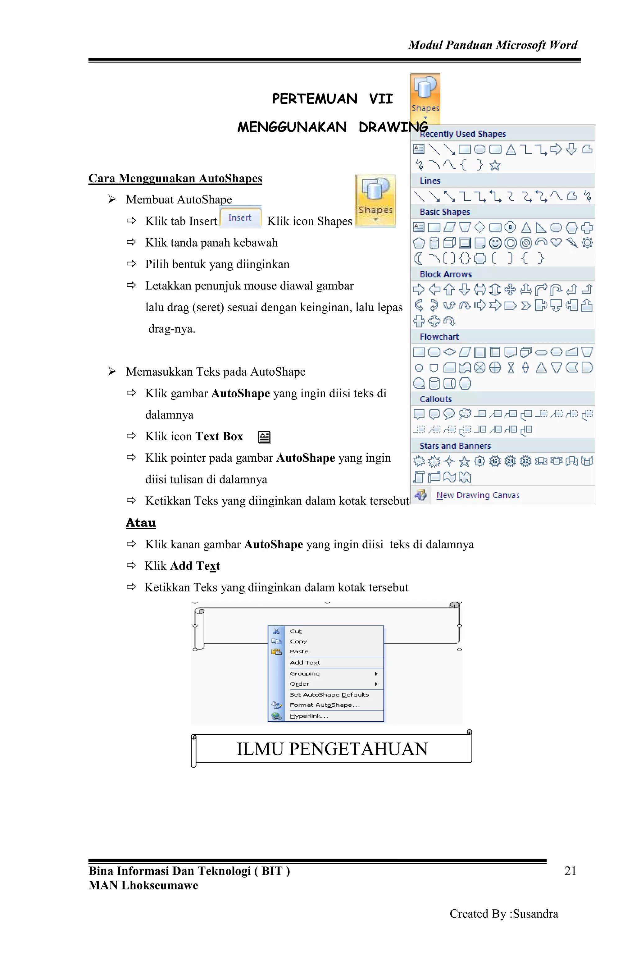 Modul Panduan Microsoft Word
Bina Informasi Dan Teknologi ( BIT )
MAN Lhokseumawe
Created By :Susandra
21
PERTEMUAN VII
MENGGUNAKAN DRAWING
Cara Menggunakan AutoShapes
Membuat AutoShape
Klik tab Insert Klik icon Shapes
Klik tanda panah kebawah
Pilih bentuk yang diinginkan
Letakkan penunjuk mouse diawal gambar
lalu drag (seret) sesuai dengan keinginan, lalu lepas
drag-nya.
Memasukkan Teks pada AutoShape
Klik gambar AutoShape yang ingin diisi teks di
dalamnya
Klik icon Text Box
Klik pointer pada gambar AutoShape yang ingin
diisi tulisan di dalamnya
Ketikkan Teks yang diinginkan dalam kotak tersebut
Atau
Klik kanan gambar AutoShape yang ingin diisi teks di dalamnya
Klik Add Text
Ketikkan Teks yang diinginkan dalam kotak tersebut
ILMU PENGETAHUAN
 