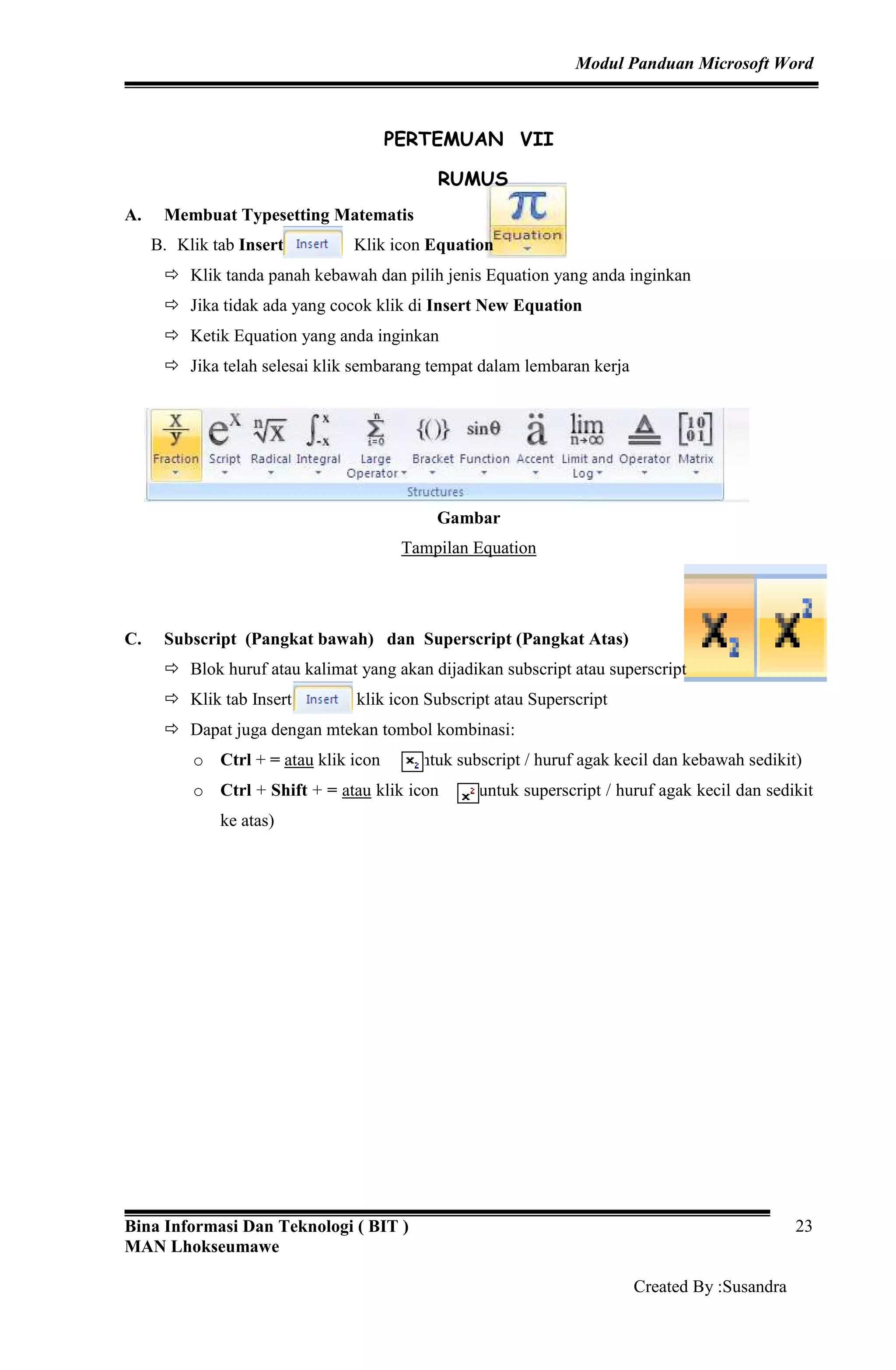 Modul Panduan Microsoft Word
Bina Informasi Dan Teknologi ( BIT )
MAN Lhokseumawe
Created By :Susandra
23
PERTEMUAN VII
RUMUS
A. Membuat Typesetting Matematis
B. Klik tab Insert Klik icon Equation
Klik tanda panah kebawah dan pilih jenis Equation yang anda inginkan
Jika tidak ada yang cocok klik di Insert New Equation
Ketik Equation yang anda inginkan
Jika telah selesai klik sembarang tempat dalam lembaran kerja
Gambar
Tampilan Equation
C. Subscript (Pangkat bawah) dan Superscript (Pangkat Atas)
Blok huruf atau kalimat yang akan dijadikan subscript atau superscript
Klik tab Insert dan klik icon Subscript atau Superscript
Dapat juga dengan mtekan tombol kombinasi:
o Ctrl + = atau klik icon (untuk subscript / huruf agak kecil dan kebawah sedikit)
o Ctrl + Shift + = atau klik icon (untuk superscript / huruf agak kecil dan sedikit
ke atas)
 