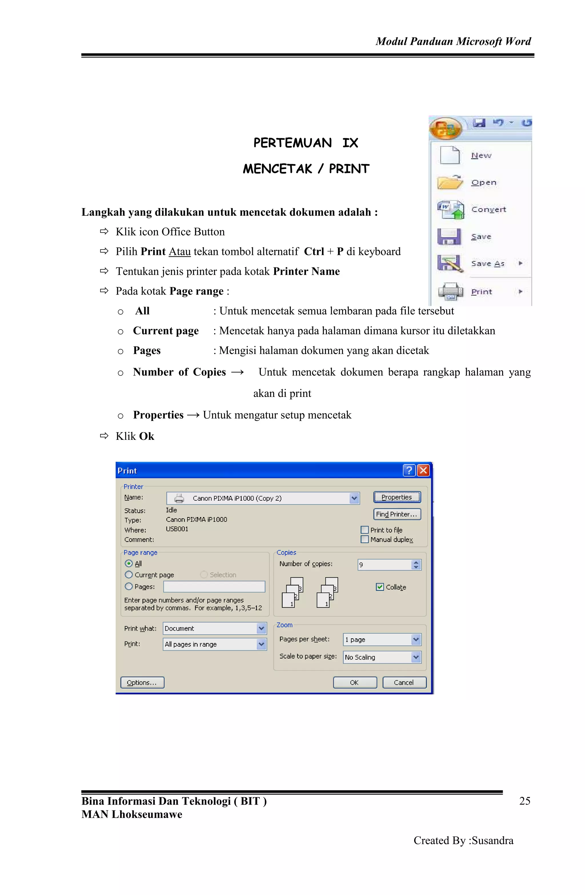 Modul Panduan Microsoft Word
Bina Informasi Dan Teknologi ( BIT )
MAN Lhokseumawe
Created By :Susandra
25
PERTEMUAN IX
MENCETAK / PRINT
Langkah yang dilakukan untuk mencetak dokumen adalah :
Klik icon Office Button
Pilih Print Atau tekan tombol alternatif Ctrl + P di keyboard
Tentukan jenis printer pada kotak Printer Name
Pada kotak Page range :
o All : Untuk mencetak semua lembaran pada file tersebut
o Current page : Mencetak hanya pada halaman dimana kursor itu diletakkan
o Pages : Mengisi halaman dokumen yang akan dicetak
o Number of Copies → Untuk mencetak dokumen berapa rangkap halaman yang
akan di print
o Properties → Untuk mengatur setup mencetak
Klik Ok
 