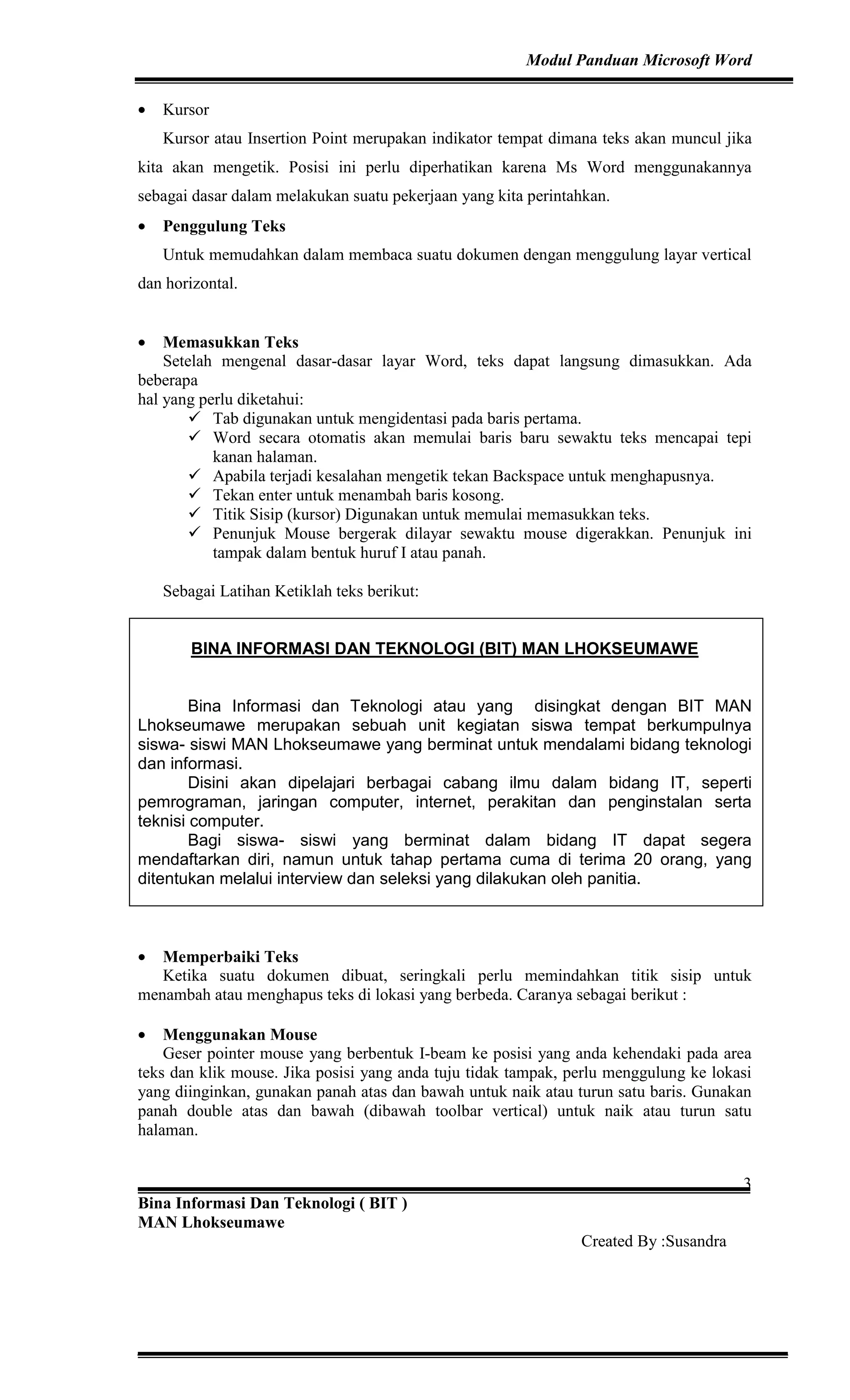 Modul Panduan Microsoft Word
Bina Informasi Dan Teknologi ( BIT )
MAN Lhokseumawe
Created By :Susandra
3
• Kursor
Kursor atau Insertion Point merupakan indikator tempat dimana teks akan muncul jika
kita akan mengetik. Posisi ini perlu diperhatikan karena Ms Word menggunakannya
sebagai dasar dalam melakukan suatu pekerjaan yang kita perintahkan.
• Penggulung Teks
Untuk memudahkan dalam membaca suatu dokumen dengan menggulung layar vertical
dan horizontal.
• Memasukkan Teks
Setelah mengenal dasar-dasar layar Word, teks dapat langsung dimasukkan. Ada
beberapa
hal yang perlu diketahui:
Tab digunakan untuk mengidentasi pada baris pertama.
Word secara otomatis akan memulai baris baru sewaktu teks mencapai tepi
kanan halaman.
Apabila terjadi kesalahan mengetik tekan Backspace untuk menghapusnya.
Tekan enter untuk menambah baris kosong.
Titik Sisip (kursor) Digunakan untuk memulai memasukkan teks.
Penunjuk Mouse bergerak dilayar sewaktu mouse digerakkan. Penunjuk ini
tampak dalam bentuk huruf I atau panah.
Sebagai Latihan Ketiklah teks berikut:
BINA INFORMASI DAN TEKNOLOGI (BIT) MAN LHOKSEUMAWE
Bina Informasi dan Teknologi atau yang disingkat dengan BIT MAN
Lhokseumawe merupakan sebuah unit kegiatan siswa tempat berkumpulnya
siswa- siswi MAN Lhokseumawe yang berminat untuk mendalami bidang teknologi
dan informasi.
Disini akan dipelajari berbagai cabang ilmu dalam bidang IT, seperti
pemrograman, jaringan computer, internet, perakitan dan penginstalan serta
teknisi computer.
Bagi siswa- siswi yang berminat dalam bidang IT dapat segera
mendaftarkan diri, namun untuk tahap pertama cuma di terima 20 orang, yang
ditentukan melalui interview dan seleksi yang dilakukan oleh panitia.
• Memperbaiki Teks
Ketika suatu dokumen dibuat, seringkali perlu memindahkan titik sisip untuk
menambah atau menghapus teks di lokasi yang berbeda. Caranya sebagai berikut :
• Menggunakan Mouse
Geser pointer mouse yang berbentuk I-beam ke posisi yang anda kehendaki pada area
teks dan klik mouse. Jika posisi yang anda tuju tidak tampak, perlu menggulung ke lokasi
yang diinginkan, gunakan panah atas dan bawah untuk naik atau turun satu baris. Gunakan
panah double atas dan bawah (dibawah toolbar vertical) untuk naik atau turun satu
halaman.
 