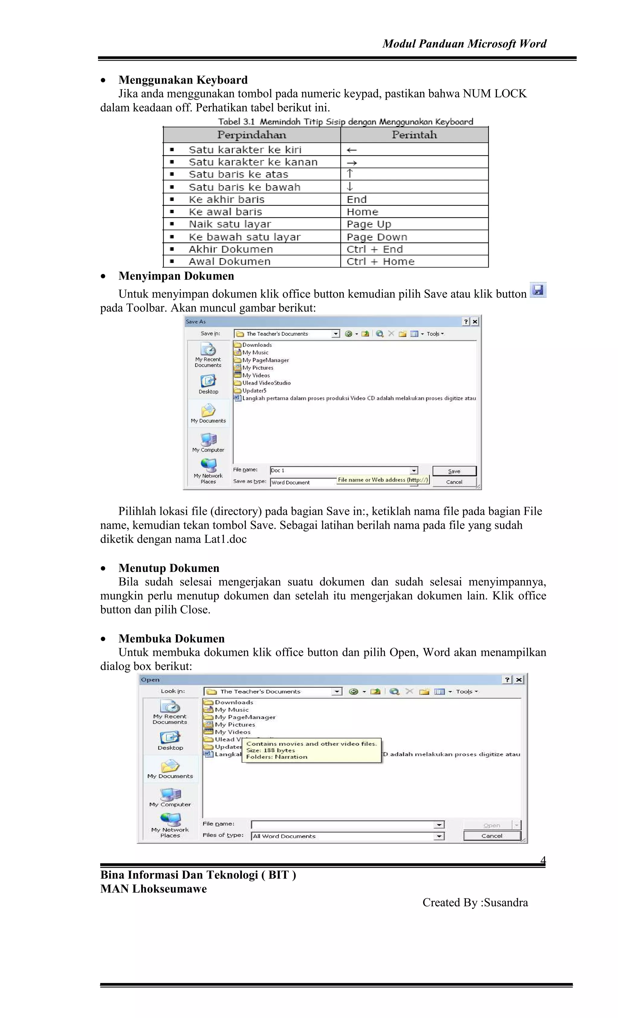 Modul Panduan Microsoft Word
Bina Informasi Dan Teknologi ( BIT )
MAN Lhokseumawe
Created By :Susandra
4
• Menggunakan Keyboard
Jika anda menggunakan tombol pada numeric keypad, pastikan bahwa NUM LOCK
dalam keadaan off. Perhatikan tabel berikut ini.
• Menyimpan Dokumen
Untuk menyimpan dokumen klik office button kemudian pilih Save atau klik button
pada Toolbar. Akan muncul gambar berikut:
Pilihlah lokasi file (directory) pada bagian Save in:, ketiklah nama file pada bagian File
name, kemudian tekan tombol Save. Sebagai latihan berilah nama pada file yang sudah
diketik dengan nama Lat1.doc
• Menutup Dokumen
Bila sudah selesai mengerjakan suatu dokumen dan sudah selesai menyimpannya,
mungkin perlu menutup dokumen dan setelah itu mengerjakan dokumen lain. Klik office
button dan pilih Close.
• Membuka Dokumen
Untuk membuka dokumen klik office button dan pilih Open, Word akan menampilkan
dialog box berikut:
 