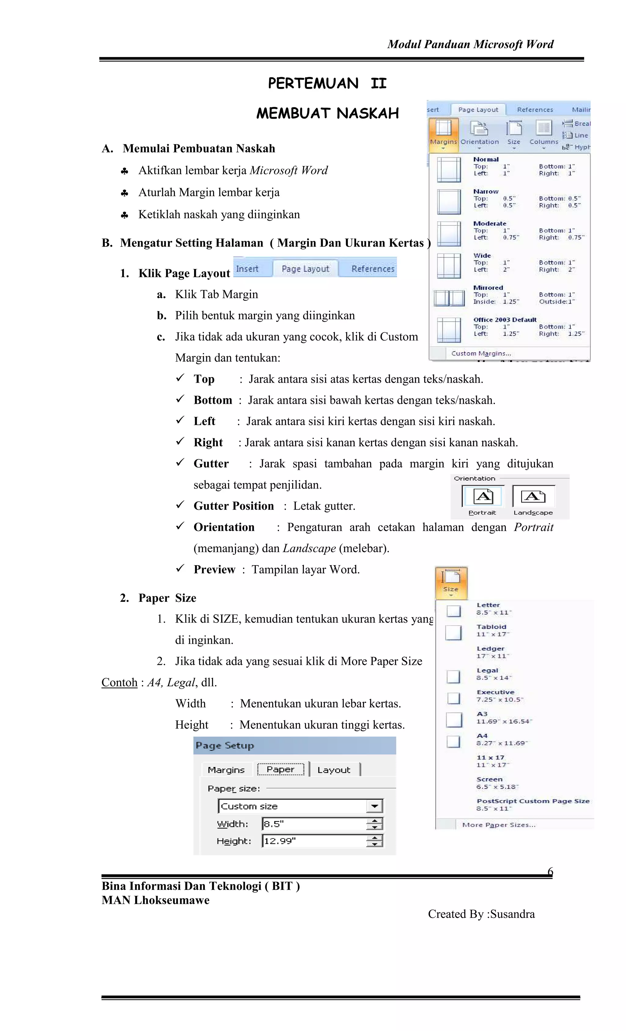 Modul Panduan Microsoft Word
Bina Informasi Dan Teknologi ( BIT )
MAN Lhokseumawe
Created By :Susandra
6
PERTEMUAN II
MEMBUAT NASKAH
A. Memulai Pembuatan Naskah
♣ Aktifkan lembar kerja Microsoft Word
♣ Aturlah Margin lembar kerja
♣ Ketiklah naskah yang diinginkan
B. Mengatur Setting Halaman ( Margin Dan Ukuran Kertas )
1. Klik Page Layout
a. Klik Tab Margin
b. Pilih bentuk margin yang diinginkan
c. Jika tidak ada ukuran yang cocok, klik di Custom
Margin dan tentukan:
Top : Jarak antara sisi atas kertas dengan teks/naskah.
Bottom : Jarak antara sisi bawah kertas dengan teks/naskah.
Left : Jarak antara sisi kiri kertas dengan sisi kiri naskah.
Right : Jarak antara sisi kanan kertas dengan sisi kanan naskah.
Gutter : Jarak spasi tambahan pada margin kiri yang ditujukan
sebagai tempat penjilidan.
Gutter Position : Letak gutter.
Orientation : Pengaturan arah cetakan halaman dengan Portrait
(memanjang) dan Landscape (melebar).
Preview : Tampilan layar Word.
2. Paper Size
1. Klik di SIZE, kemudian tentukan ukuran kertas yang
di inginkan.
2. Jika tidak ada yang sesuai klik di More Paper Size
Contoh : A4, Legal, dll.
Width : Menentukan ukuran lebar kertas.
Height : Menentukan ukuran tinggi kertas.
 