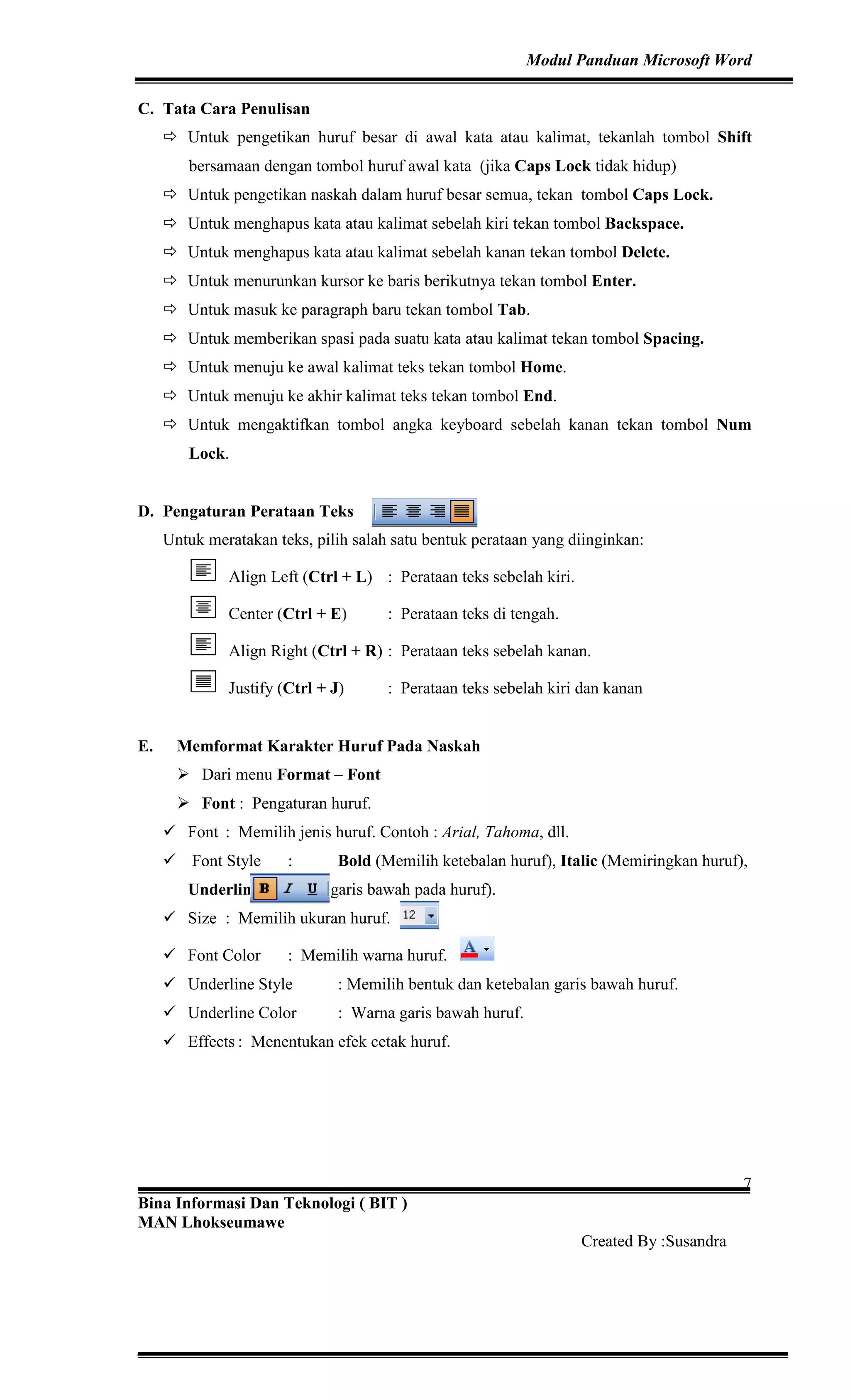 Modul Panduan Microsoft Word
Bina Informasi Dan Teknologi ( BIT )
MAN Lhokseumawe
Created By :Susandra
7
C. Tata Cara Penulisan
Untuk pengetikan huruf besar di awal kata atau kalimat, tekanlah tombol Shift
bersamaan dengan tombol huruf awal kata (jika Caps Lock tidak hidup)
Untuk pengetikan naskah dalam huruf besar semua, tekan tombol Caps Lock.
Untuk menghapus kata atau kalimat sebelah kiri tekan tombol Backspace.
Untuk menghapus kata atau kalimat sebelah kanan tekan tombol Delete.
Untuk menurunkan kursor ke baris berikutnya tekan tombol Enter.
Untuk masuk ke paragraph baru tekan tombol Tab.
Untuk memberikan spasi pada suatu kata atau kalimat tekan tombol Spacing.
Untuk menuju ke awal kalimat teks tekan tombol Home.
Untuk menuju ke akhir kalimat teks tekan tombol End.
Untuk mengaktifkan tombol angka keyboard sebelah kanan tekan tombol Num
Lock.
D. Pengaturan Perataan Teks
Untuk meratakan teks, pilih salah satu bentuk perataan yang diinginkan:
Align Left (Ctrl + L) : Perataan teks sebelah kiri.
Center (Ctrl + E) : Perataan teks di tengah.
Align Right (Ctrl + R) : Perataan teks sebelah kanan.
Justify (Ctrl + J) : Perataan teks sebelah kiri dan kanan
E. Memformat Karakter Huruf Pada Naskah
Dari menu Format – Font
Font : Pengaturan huruf.
Font : Memilih jenis huruf. Contoh : Arial, Tahoma, dll.
Font Style : Bold (Memilih ketebalan huruf), Italic (Memiringkan huruf),
Underline (Memilih garis bawah pada huruf).
Size : Memilih ukuran huruf.
Font Color : Memilih warna huruf.
Underline Style : Memilih bentuk dan ketebalan garis bawah huruf.
Underline Color : Warna garis bawah huruf.
Effects : Menentukan efek cetak huruf.
 
