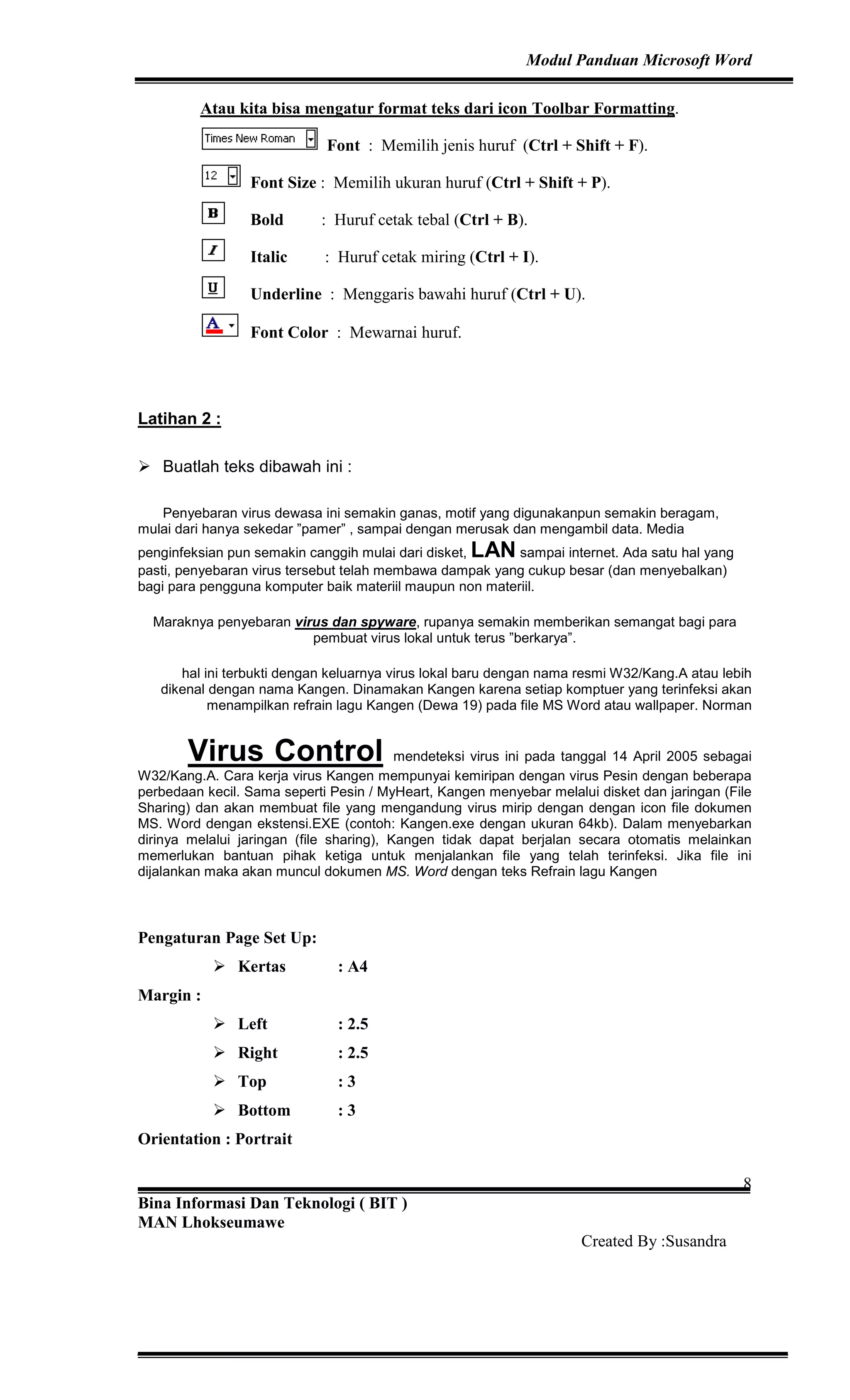 Modul Panduan Microsoft Word
Bina Informasi Dan Teknologi ( BIT )
MAN Lhokseumawe
Created By :Susandra
8
Atau kita bisa mengatur format teks dari icon Toolbar Formatting.
Font : Memilih jenis huruf (Ctrl + Shift + F).
Font Size : Memilih ukuran huruf (Ctrl + Shift + P).
Bold : Huruf cetak tebal (Ctrl + B).
Italic : Huruf cetak miring (Ctrl + I).
Underline : Menggaris bawahi huruf (Ctrl + U).
Font Color : Mewarnai huruf.
Latihan 2 :
Buatlah teks dibawah ini :
Penyebaran virus dewasa ini semakin ganas, motif yang digunakanpun semakin beragam,
mulai dari hanya sekedar ”pamer” , sampai dengan merusak dan mengambil data. Media
penginfeksian pun semakin canggih mulai dari disket, LAN sampai internet. Ada satu hal yang
pasti, penyebaran virus tersebut telah membawa dampak yang cukup besar (dan menyebalkan)
bagi para pengguna komputer baik materiil maupun non materiil.
Maraknya penyebaran virus dan spyware, rupanya semakin memberikan semangat bagi para
pembuat virus lokal untuk terus ”berkarya”.
hal ini terbukti dengan keluarnya virus lokal baru dengan nama resmi W32/Kang.A atau lebih
dikenal dengan nama Kangen. Dinamakan Kangen karena setiap komptuer yang terinfeksi akan
menampilkan refrain lagu Kangen (Dewa 19) pada file MS Word atau wallpaper. Norman
Virus Control mendeteksi virus ini pada tanggal 14 April 2005 sebagai
W32/Kang.A. Cara kerja virus Kangen mempunyai kemiripan dengan virus Pesin dengan beberapa
perbedaan kecil. Sama seperti Pesin / MyHeart, Kangen menyebar melalui disket dan jaringan (File
Sharing) dan akan membuat file yang mengandung virus mirip dengan dengan icon file dokumen
MS. Word dengan ekstensi.EXE (contoh: Kangen.exe dengan ukuran 64kb). Dalam menyebarkan
dirinya melalui jaringan (file sharing), Kangen tidak dapat berjalan secara otomatis melainkan
memerlukan bantuan pihak ketiga untuk menjalankan file yang telah terinfeksi. Jika file ini
dijalankan maka akan muncul dokumen MS. Word dengan teks Refrain lagu Kangen
Pengaturan Page Set Up:
Kertas : A4
Margin :
Left : 2.5
Right : 2.5
Top : 3
Bottom : 3
Orientation : Portrait
 