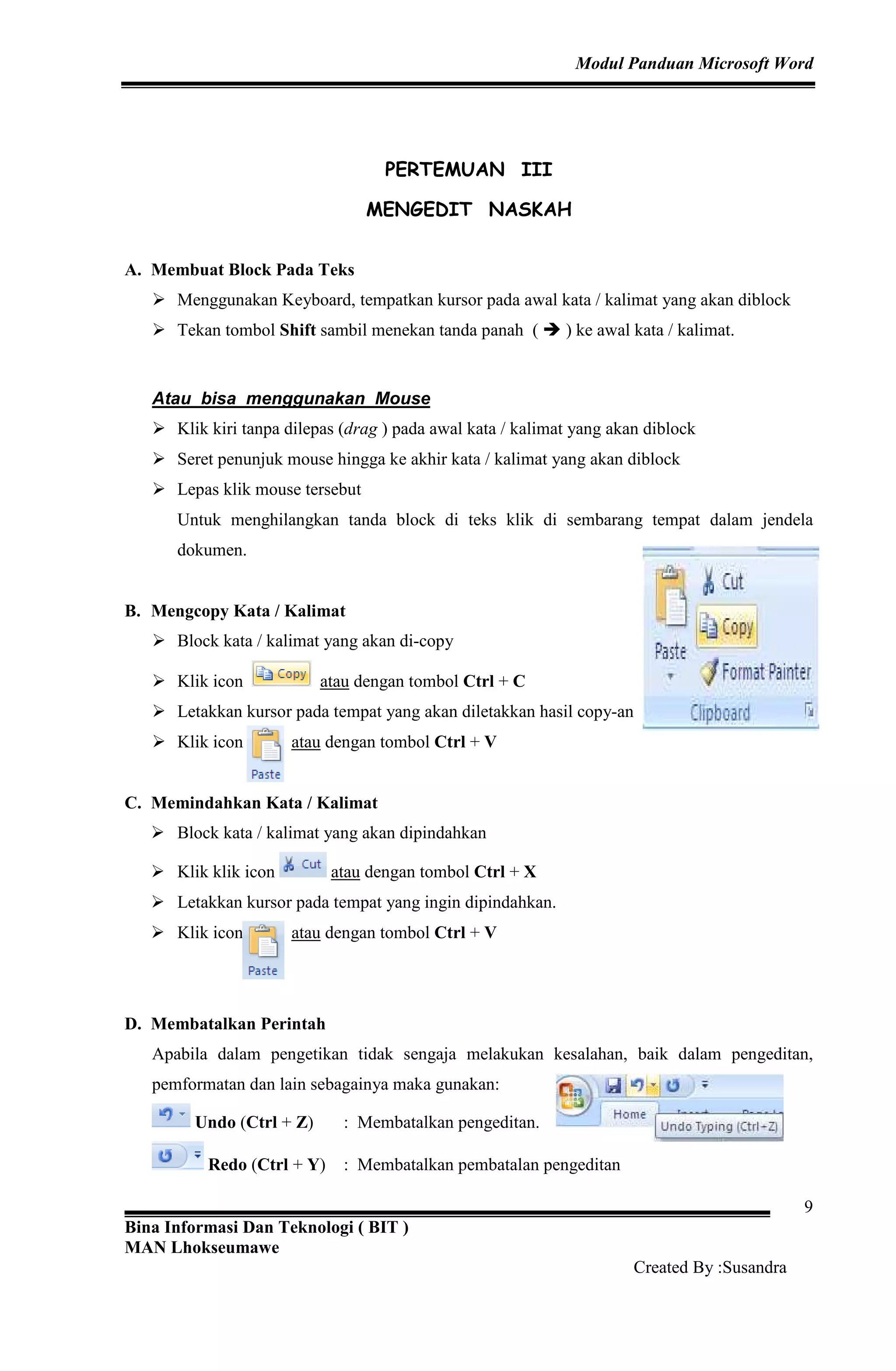 Modul Panduan Microsoft Word
Bina Informasi Dan Teknologi ( BIT )
MAN Lhokseumawe
Created By :Susandra
9
PERTEMUAN III
MENGEDIT NASKAH
A. Membuat Block Pada Teks
Menggunakan Keyboard, tempatkan kursor pada awal kata / kalimat yang akan diblock
Tekan tombol Shift sambil menekan tanda panah ( ) ke awal kata / kalimat.
Atau bisa menggunakan Mouse
Klik kiri tanpa dilepas (drag ) pada awal kata / kalimat yang akan diblock
Seret penunjuk mouse hingga ke akhir kata / kalimat yang akan diblock
Lepas klik mouse tersebut
Untuk menghilangkan tanda block di teks klik di sembarang tempat dalam jendela
dokumen.
B. Mengcopy Kata / Kalimat
Block kata / kalimat yang akan di-copy
Klik icon atau dengan tombol Ctrl + C
Letakkan kursor pada tempat yang akan diletakkan hasil copy-an
Klik icon atau dengan tombol Ctrl + V
C. Memindahkan Kata / Kalimat
Block kata / kalimat yang akan dipindahkan
Klik klik icon atau dengan tombol Ctrl + X
Letakkan kursor pada tempat yang ingin dipindahkan.
Klik icon atau dengan tombol Ctrl + V
D. Membatalkan Perintah
Apabila dalam pengetikan tidak sengaja melakukan kesalahan, baik dalam pengeditan,
pemformatan dan lain sebagainya maka gunakan:
Undo (Ctrl + Z) : Membatalkan pengeditan.
Redo (Ctrl + Y) : Membatalkan pembatalan pengeditan
 